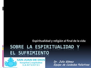 SOBRE LA ESPIRITUALIDAD Y
EL SUFRIMIENTO
Espiritualidad y religión al final de la vida
Dr. Julio Gómez
Equipo de Cuidados Paliativos
 