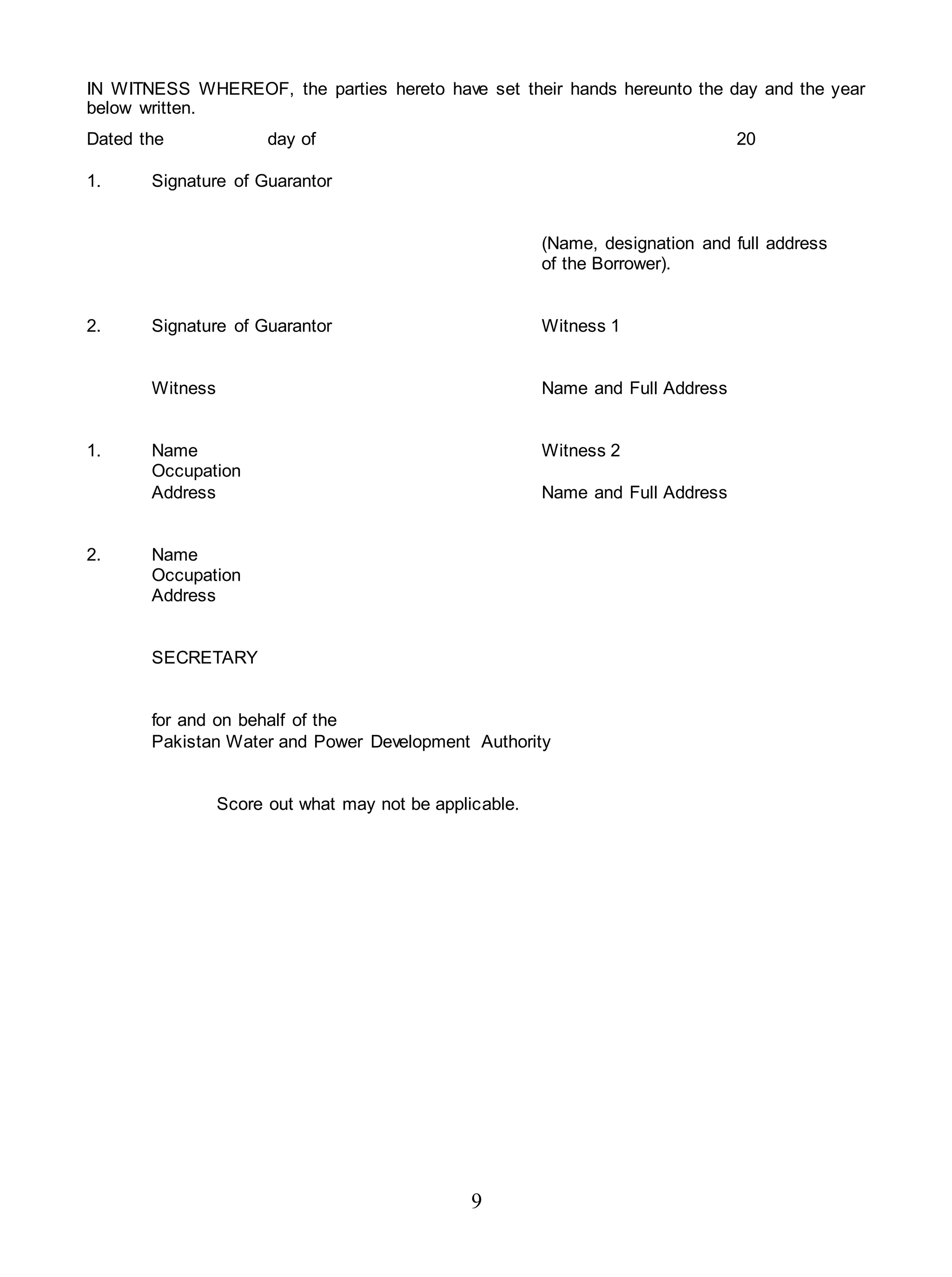 9
IN WITNESS WHEREOF, the parties hereto have set their hands hereunto the day and the year
below written.
Dated the day of 20
1. Signature of Guarantor
(Name, designation and full address
of the Borrower).
2. Signature of Guarantor Witness 1
Witness Name and Full Address
1. Name Witness 2
Occupation
Address Name and Full Address
2. Name
Occupation
Address
SECRETARY
for and on behalf of the
Pakistan Water and Power Development Authority
Score out what may not be applicable.
 