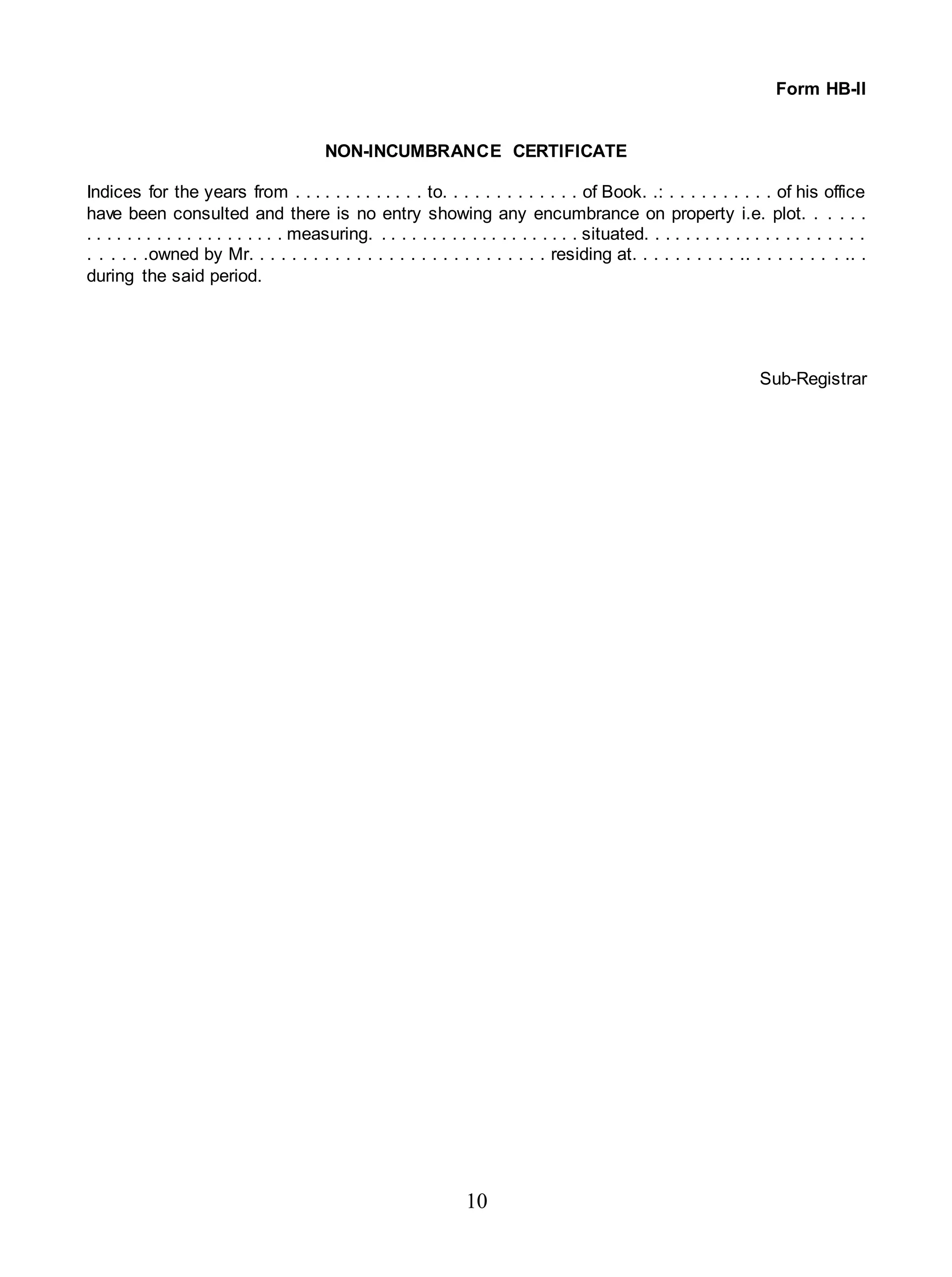 10
Form HB-II
NON-INCUMBRANCE CERTIFICATE
Indices for the years from . . . . . . . . . . . . . to. . . . . . . . . . . . . of Book. .: . . . . . . . . . . of his office
have been consulted and there is no entry showing any encumbrance on property i.e. plot. . . . . .
. . . . . . . . . . . . . . . . . . . . measuring. . . . . . . . . . . . . . . . . . . . . situated. . . . . . . . . . . . . . . . . . . . . .
. . . . . .owned by Mr. . . . . . . . . . . . . . . . . . . . . . . . . . . . residing at. . . . . . . . . . .. . . . . . . . . .. .
during the said period.
Sub-Registrar
 