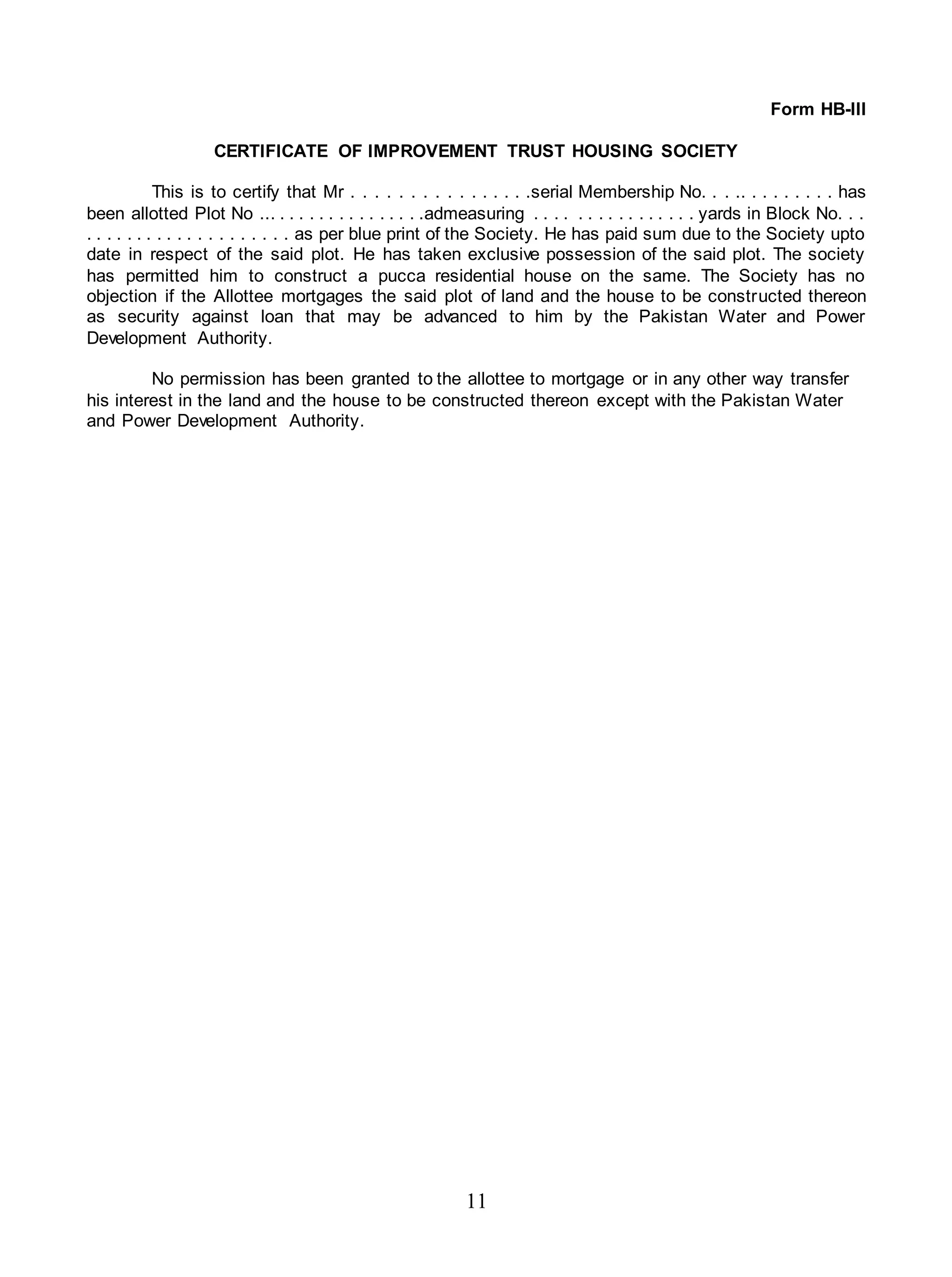11
Form HB-III
CERTIFICATE OF IMPROVEMENT TRUST HOUSING SOCIETY
This is to certify that Mr . . . . . . . . . . . . . . . .serial Membership No. . . .. . . . . . . . . has
been allotted Plot No ... . . . . . . . . . . . . . . .admeasuring . . . . . . . . . . . . . . . . yards in Block No. . .
. . . . . . . . . . . . . . . . . . . . as per blue print of the Society. He has paid sum due to the Society upto
date in respect of the said plot. He has taken exclusive possession of the said plot. The society
has permitted him to construct a pucca residential house on the same. The Society has no
objection if the Allottee mortgages the said plot of land and the house to be constructed thereon
as security against loan that may be advanced to him by the Pakistan Water and Power
Development Authority.
No permission has been granted to the allottee to mortgage or in any other way transfer
his interest in the land and the house to be constructed thereon except with the Pakistan Water
and Power Development Authority.
 