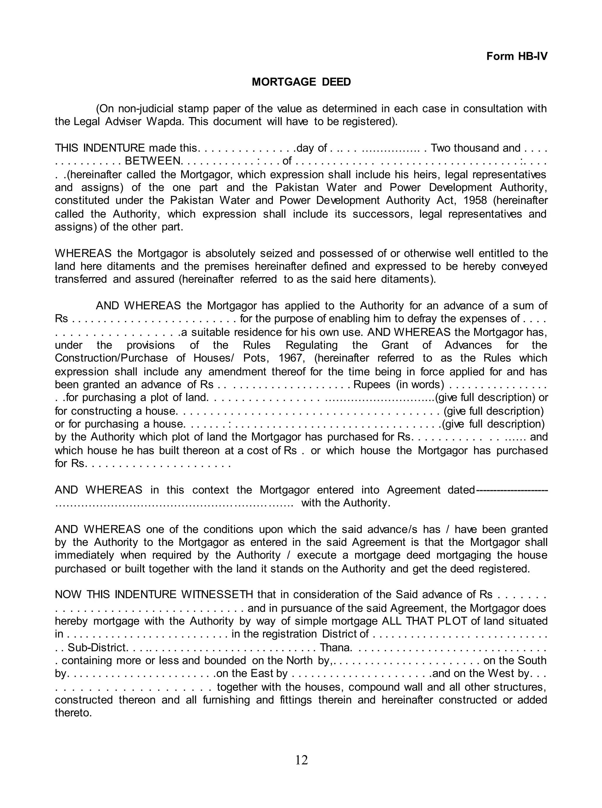 12
Form HB-IV
MORTGAGE DEED
(On non-judicial stamp paper of the value as determined in each case in consultation with
the Legal Adviser Wapda. This document will have to be registered).
THIS INDENTURE made this. . . . . . . . . . . . . . .day of . .. . . ……………. . Two thousand and . . . .
. . . . . . . . . . . BETWEEN. . . . . . . . . . . . : . . . of . . . . . . . . . . . . . . . . . . . . . . . . . . . . . . . . . . . :. . . .
. .(hereinafter called the Mortgagor, which expression shall include his heirs, legal representatives
and assigns) of the one part and the Pakistan Water and Power Development Authority,
constituted under the Pakistan Water and Power Development Authority Act, 1958 (hereinafter
called the Authority, which expression shall include its successors, legal representatives and
assigns) of the other part.
WHEREAS the Mortgagor is absolutely seized and possessed of or otherwise well entitled to the
land here ditaments and the premises hereinafter defined and expressed to be hereby conveyed
transferred and assured (hereinafter referred to as the said here ditaments).
AND WHEREAS the Mortgagor has applied to the Authority for an advance of a sum of
Rs . . . . . . . . . . . . . . . . . . . . . . . . . for the purpose of enabling him to defray the expenses of . . . .
. . . . . . . . . . . . . . . . .a suitable residence for his own use. AND WHEREAS the Mortgagor has,
under the provisions of the Rules Regulating the Grant of Advances for the
Construction/Purchase of Houses/ Pots, 1967, (hereinafter referred to as the Rules which
expression shall include any amendment thereof for the time being in force applied for and has
been granted an advance of Rs . . . . . . . . . . . . . . . . . . . . . Rupees (in words) . . . . . . . . . . . . . . . .
. .for purchasing a plot of land. . . . . . . . . . . . . . . . . ………………………...(give full description) or
for constructing a house. . . . . . . . . . . . . . . . . . . . . . . . . . . . . . . . . . . . . . . (give full description)
or for purchasing a house. . . . . . . : . . . . . . . . . . . . . . . . . . . . . . . . . . . . . . . . .(give full description)
by the Authority which plot of land the Mortgagor has purchased for Rs. . . . . . . . . . . . . …… and
which house he has built thereon at a cost of Rs . or which house the Mortgagor has purchased
for Rs. . . . . . . . . . . . . . . . . . . . . .
AND WHEREAS in this context the Mortgagor entered into Agreement dated---------------------
………………………………………………………. with the Authority.
AND WHEREAS one of the conditions upon which the said advance/s has / have been granted
by the Authority to the Mortgagor as entered in the said Agreement is that the Mortgagor shall
immediately when required by the Authority / execute a mortgage deed mortgaging the house
purchased or built together with the land it stands on the Authority and get the deed registered.
NOW THIS INDENTURE WITNESSETH that in consideration of the Said advance of Rs . . . . . . .
. . . . . . . . . . . . . . . . . . . . . . . . . . . . and in pursuance of the said Agreement, the Mortgagor does
hereby mortgage with the Authority by way of simple mortgage ALL THAT PLOT of land situated
in . . . . . . . . . . . . . . . . . . . . . . . . . . in the registration District of . . . . . . . . . . . . . . . . . . . . . . . . . . . .
. . Sub-District. . . .. . . . . . . . . . . . . . . . . . . . . . . . . . . Thana. . . . . . . . . . . . . . . . . . . . . . . . . . . . . . .
. containing more or less and bounded on the North by,. . . . . . . . . . . . . . . . . . . . . . . on the South
by. . . . . . . . . . . . . . . . . . . . . . . .on the East by . . . . . . . . . . . . . . . . . . . . . .and on the West by. . .
. . . . . . . . . . . . . . . . . . . together with the houses, compound wall and all other structures,
constructed thereon and all furnishing and fittings therein and hereinafter constructed or added
thereto.
 