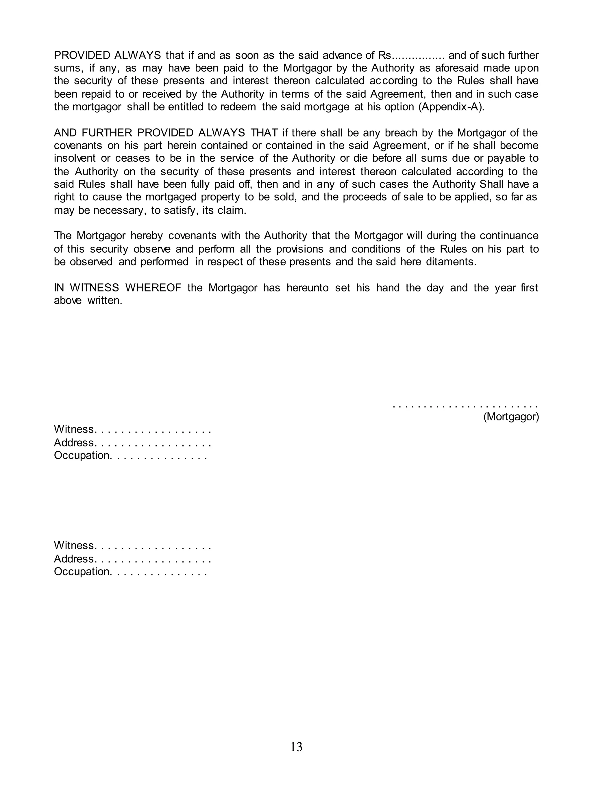 13
PROVIDED ALWAYS that if and as soon as the said advance of Rs................ and of such further
sums, if any, as may have been paid to the Mortgagor by the Authority as aforesaid made upon
the security of these presents and interest thereon calculated according to the Rules shall have
been repaid to or received by the Authority in terms of the said Agreement, then and in such case
the mortgagor shall be entitled to redeem the said mortgage at his option (Appendix-A).
AND FURTHER PROVIDED ALWAYS THAT if there shall be any breach by the Mortgagor of the
covenants on his part herein contained or contained in the said Agreement, or if he shall become
insolvent or ceases to be in the service of the Authority or die before all sums due or payable to
the Authority on the security of these presents and interest thereon calculated according to the
said Rules shall have been fully paid off, then and in any of such cases the Authority Shall have a
right to cause the mortgaged property to be sold, and the proceeds of sale to be applied, so far as
may be necessary, to satisfy, its claim.
The Mortgagor hereby covenants with the Authority that the Mortgagor will during the continuance
of this security observe and perform all the provisions and conditions of the Rules on his part to
be observed and performed in respect of these presents and the said here ditaments.
IN WITNESS WHEREOF the Mortgagor has hereunto set his hand the day and the year first
above written.
. . . . . . . . . . . . . . . . . . . . . . . .
(Mortgagor)
Witness. . . . . . . . . . . . . . . . . .
Address. . . . . . . . . . . . . . . . . .
Occupation. . . . . . . . . . . . . . .
Witness. . . . . . . . . . . . . . . . . .
Address. . . . . . . . . . . . . . . . . .
Occupation. . . . . . . . . . . . . . .
 