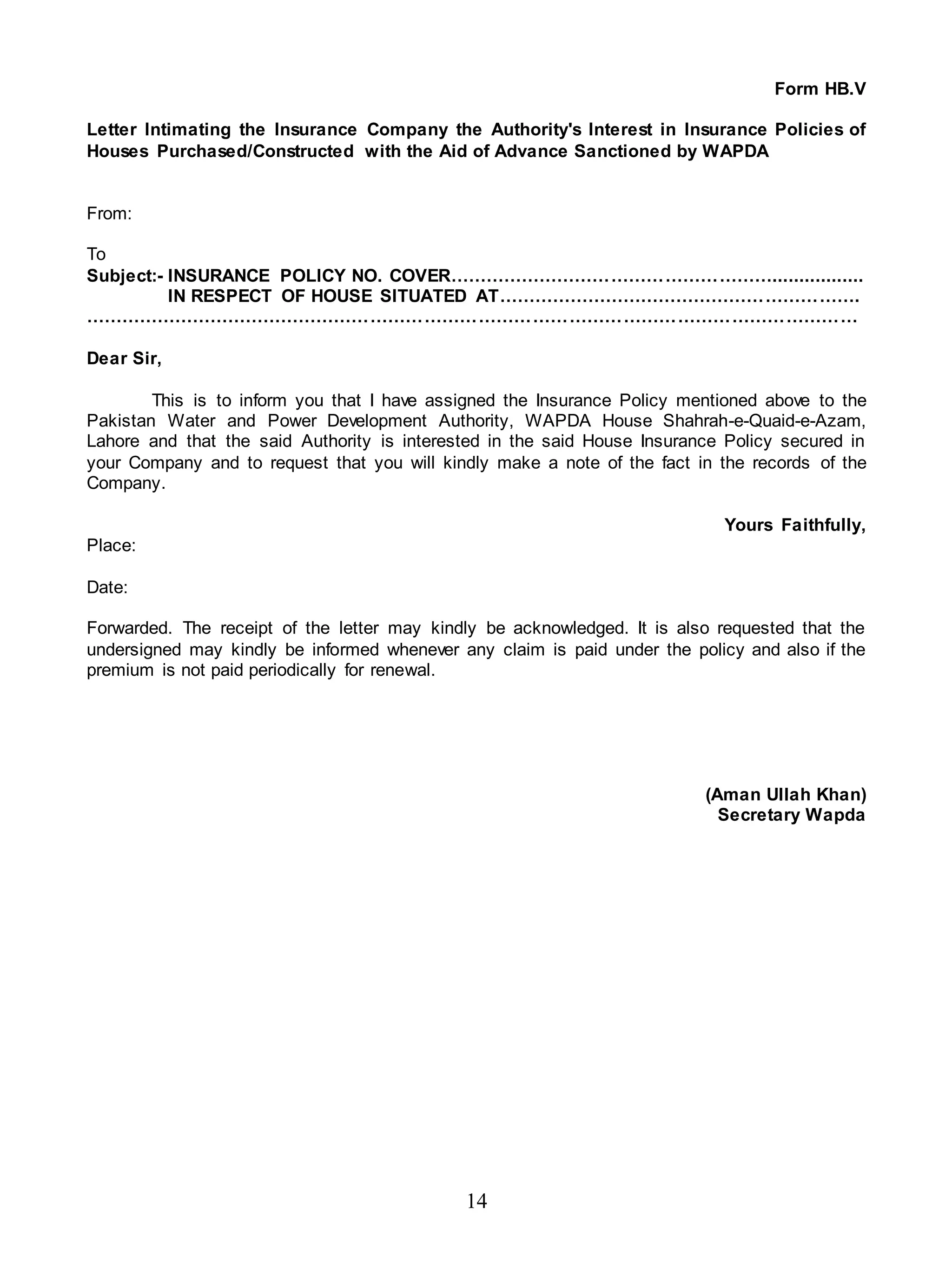 14
Form HB.V
Letter Intimating the Insurance Company the Authority's Interest in Insurance Policies of
Houses Purchased/Constructed with the Aid of Advance Sanctioned by WAPDA
From:
To
Subject:- INSURANCE POLICY NO. COVER……………………………………………….................
IN RESPECT OF HOUSE SITUATED AT…………………………………………………….
…………………………………………………………………………………………………………………
Dear Sir,
This is to inform you that I have assigned the Insurance Policy mentioned above to the
Pakistan Water and Power Development Authority, WAPDA House Shahrah-e-Quaid-e-Azam,
Lahore and that the said Authority is interested in the said House Insurance Policy secured in
your Company and to request that you will kindly make a note of the fact in the records of the
Company.
Yours Faithfully,
Place:
Date:
Forwarded. The receipt of the letter may kindly be acknowledged. It is also requested that the
undersigned may kindly be informed whenever any claim is paid under the policy and also if the
premium is not paid periodically for renewal.
(Aman Ullah Khan)
Secretary Wapda
 