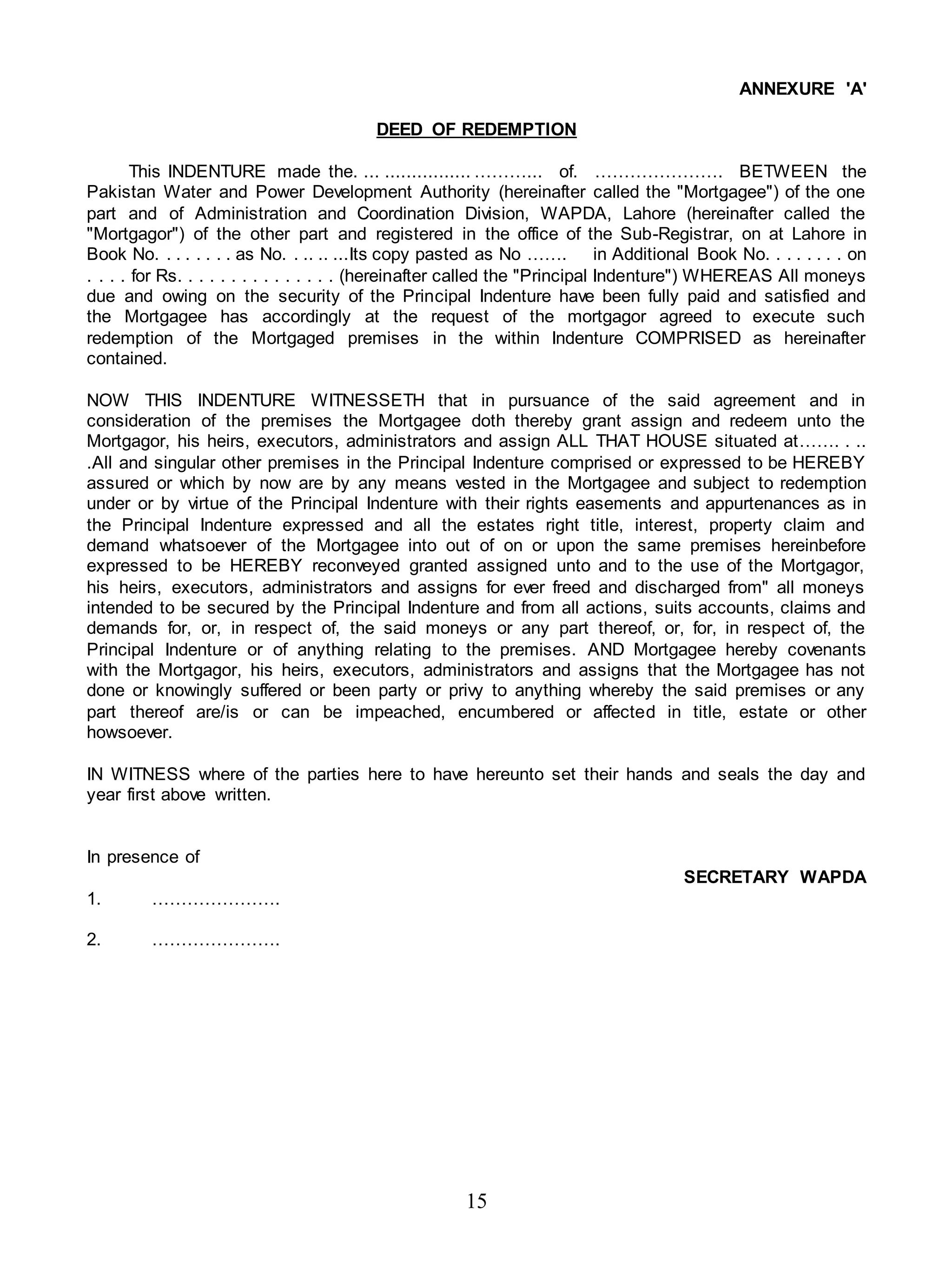 15
ANNEXURE 'A'
DEED OF REDEMPTION
This INDENTURE made the. ... ................ ………... of. …………………. BETWEEN the
Pakistan Water and Power Development Authority (hereinafter called the "Mortgagee") of the one
part and of Administration and Coordination Division, WAPDA, Lahore (hereinafter called the
"Mortgagor") of the other part and registered in the office of the Sub-Registrar, on at Lahore in
Book No. . . . . . . . as No. . .. .. ...Its copy pasted as No ……. in Additional Book No. . . . . . . . on
. . . . for Rs. . . . . . . . . . . . . . . (hereinafter called the "Principal Indenture") WHEREAS All moneys
due and owing on the security of the Principal Indenture have been fully paid and satisfied and
the Mortgagee has accordingly at the request of the mortgagor agreed to execute such
redemption of the Mortgaged premises in the within Indenture COMPRISED as hereinafter
contained.
NOW THIS INDENTURE WITNESSETH that in pursuance of the said agreement and in
consideration of the premises the Mortgagee doth thereby grant assign and redeem unto the
Mortgagor, his heirs, executors, administrators and assign ALL THAT HOUSE situated at……. . ..
.All and singular other premises in the Principal Indenture comprised or expressed to be HEREBY
assured or which by now are by any means vested in the Mortgagee and subject to redemption
under or by virtue of the Principal Indenture with their rights easements and appurtenances as in
the Principal Indenture expressed and all the estates right title, interest, property claim and
demand whatsoever of the Mortgagee into out of on or upon the same premises hereinbefore
expressed to be HEREBY reconveyed granted assigned unto and to the use of the Mortgagor,
his heirs, executors, administrators and assigns for ever freed and discharged from" all moneys
intended to be secured by the Principal Indenture and from all actions, suits accounts, claims and
demands for, or, in respect of, the said moneys or any part thereof, or, for, in respect of, the
Principal Indenture or of anything relating to the premises. AND Mortgagee hereby covenants
with the Mortgagor, his heirs, executors, administrators and assigns that the Mortgagee has not
done or knowingly suffered or been party or privy to anything whereby the said premises or any
part thereof are/is or can be impeached, encumbered or affected in title, estate or other
howsoever.
IN WITNESS where of the parties here to have hereunto set their hands and seals the day and
year first above written.
In presence of
SECRETARY WAPDA
1. ………………….
2. ………………….
 