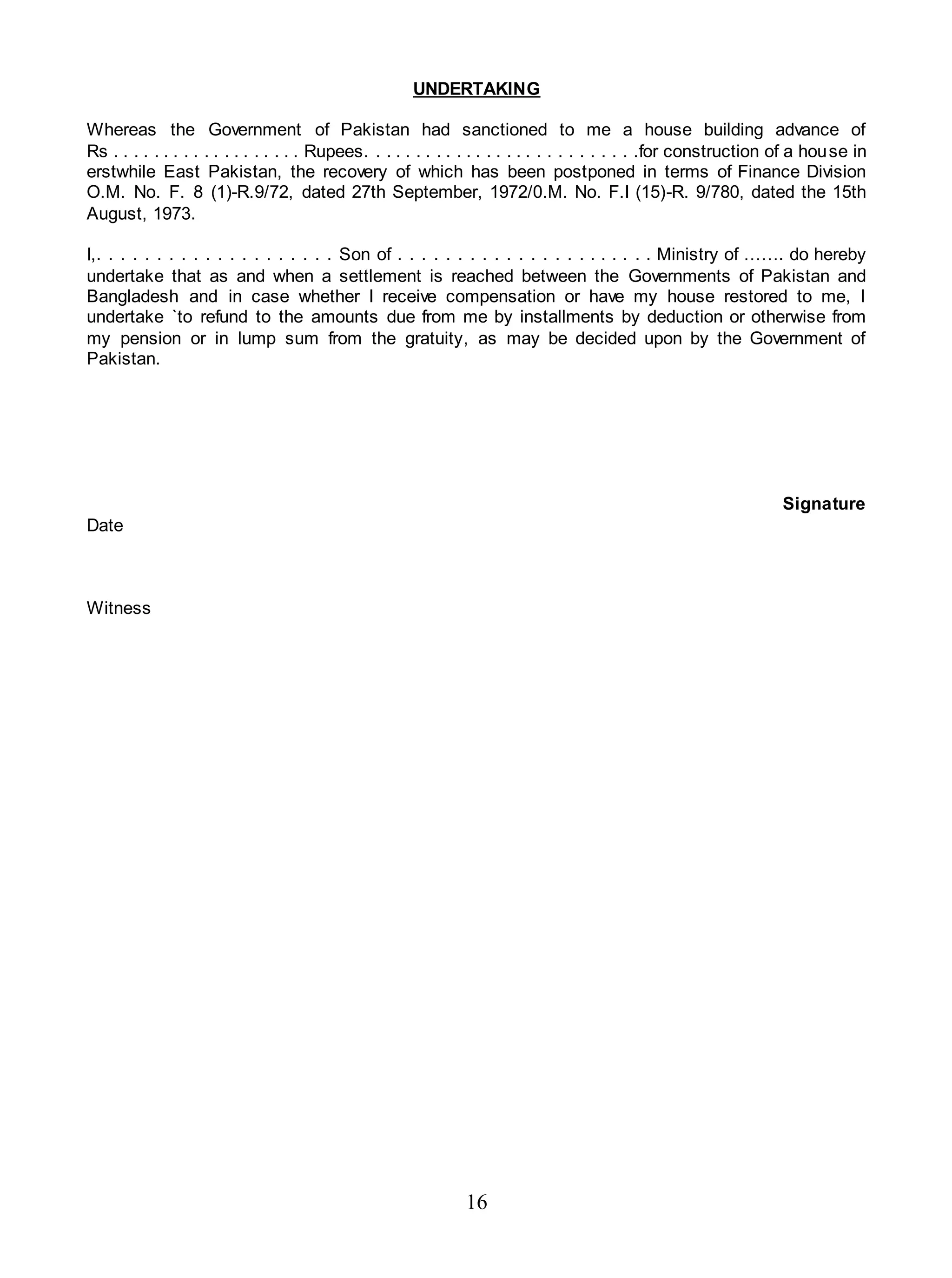 16
UNDERTAKING
Whereas the Government of Pakistan had sanctioned to me a house building advance of
Rs . . . . . . . . . . . . . . . . . . . Rupees. . . . . . . . . . . . . . . . . . . . . . . . . . .for construction of a house in
erstwhile East Pakistan, the recovery of which has been postponed in terms of Finance Division
O.M. No. F. 8 (1)-R.9/72, dated 27th September, 1972/0.M. No. F.I (15)-R. 9/780, dated the 15th
August, 1973.
I,. . . . . . . . . . . . . . . . . . . . Son of . . . . . . . . . . . . . . . . . . . . . . Ministry of ……. do hereby
undertake that as and when a settlement is reached between the Governments of Pakistan and
Bangladesh and in case whether I receive compensation or have my house restored to me, I
undertake `to refund to the amounts due from me by installments by deduction or otherwise from
my pension or in lump sum from the gratuity, as may be decided upon by the Government of
Pakistan.
Signature
Date
Witness
 
