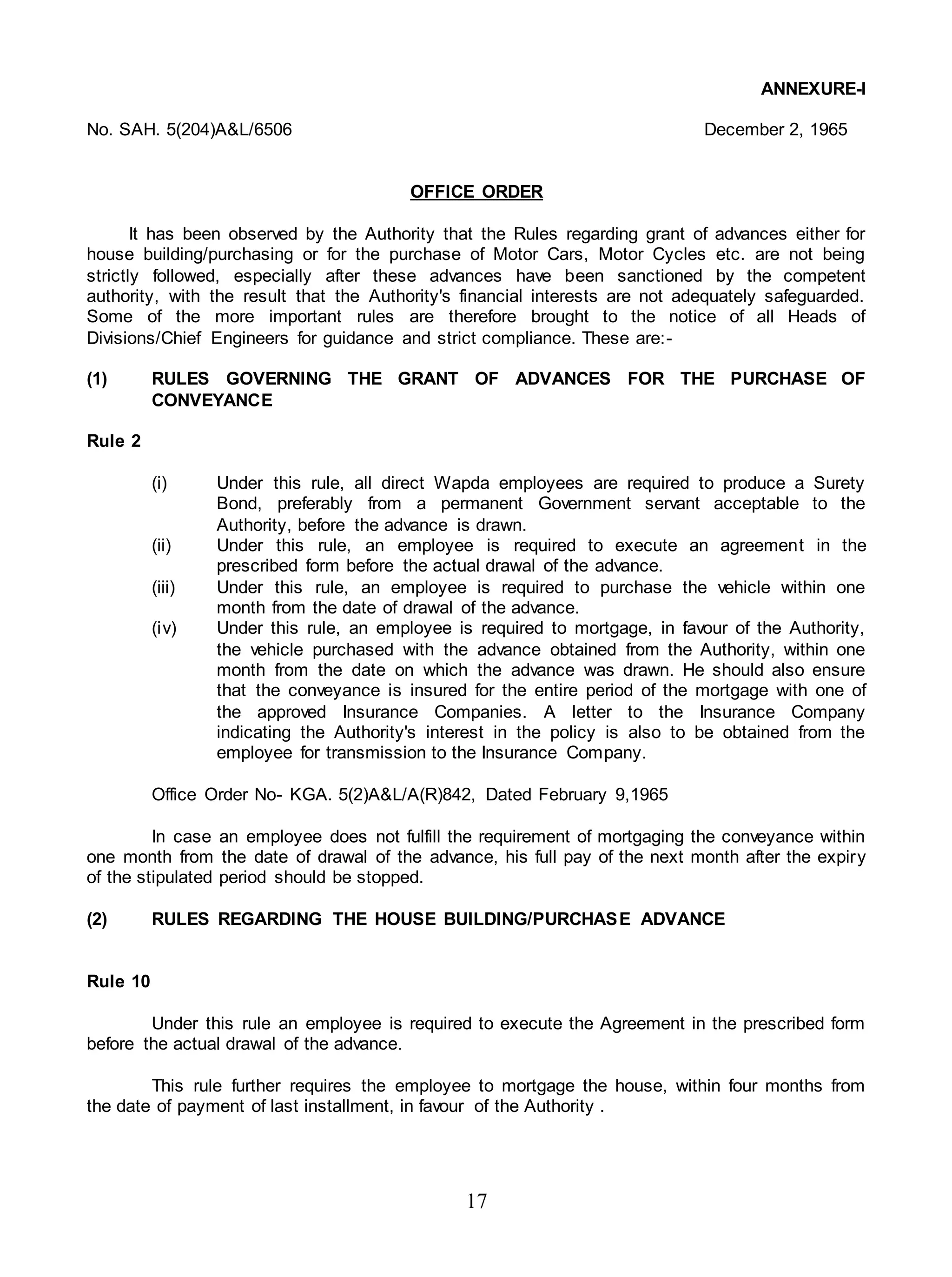 17
ANNEXURE-I
No. SAH. 5(204)A&L/6506 December 2, 1965
OFFICE ORDER
It has been observed by the Authority that the Rules regarding grant of advances either for
house building/purchasing or for the purchase of Motor Cars, Motor Cycles etc. are not being
strictly followed, especially after these advances have been sanctioned by the competent
authority, with the result that the Authority's financial interests are not adequately safeguarded.
Some of the more important rules are therefore brought to the notice of all Heads of
Divisions/Chief Engineers for guidance and strict compliance. These are:-
(1) RULES GOVERNING THE GRANT OF ADVANCES FOR THE PURCHASE OF
CONVEYANCE
Rule 2
(i) Under this rule, all direct Wapda employees are required to produce a Surety
Bond, preferably from a permanent Government servant acceptable to the
Authority, before the advance is drawn.
(ii) Under this rule, an employee is required to execute an agreement in the
prescribed form before the actual drawal of the advance.
(iii) Under this rule, an employee is required to purchase the vehicle within one
month from the date of drawal of the advance.
(iv) Under this rule, an employee is required to mortgage, in favour of the Authority,
the vehicle purchased with the advance obtained from the Authority, within one
month from the date on which the advance was drawn. He should also ensure
that the conveyance is insured for the entire period of the mortgage with one of
the approved Insurance Companies. A letter to the Insurance Company
indicating the Authority's interest in the policy is also to be obtained from the
employee for transmission to the Insurance Company.
Office Order No- KGA. 5(2)A&L/A(R)842, Dated February 9,1965
In case an employee does not fulfill the requirement of mortgaging the conveyance within
one month from the date of drawal of the advance, his full pay of the next month after the expiry
of the stipulated period should be stopped.
(2) RULES REGARDING THE HOUSE BUILDING/PURCHASE ADVANCE
Rule 10
Under this rule an employee is required to execute the Agreement in the prescribed form
before the actual drawal of the advance.
This rule further requires the employee to mortgage the house, within four months from
the date of payment of last installment, in favour of the Authority .
 