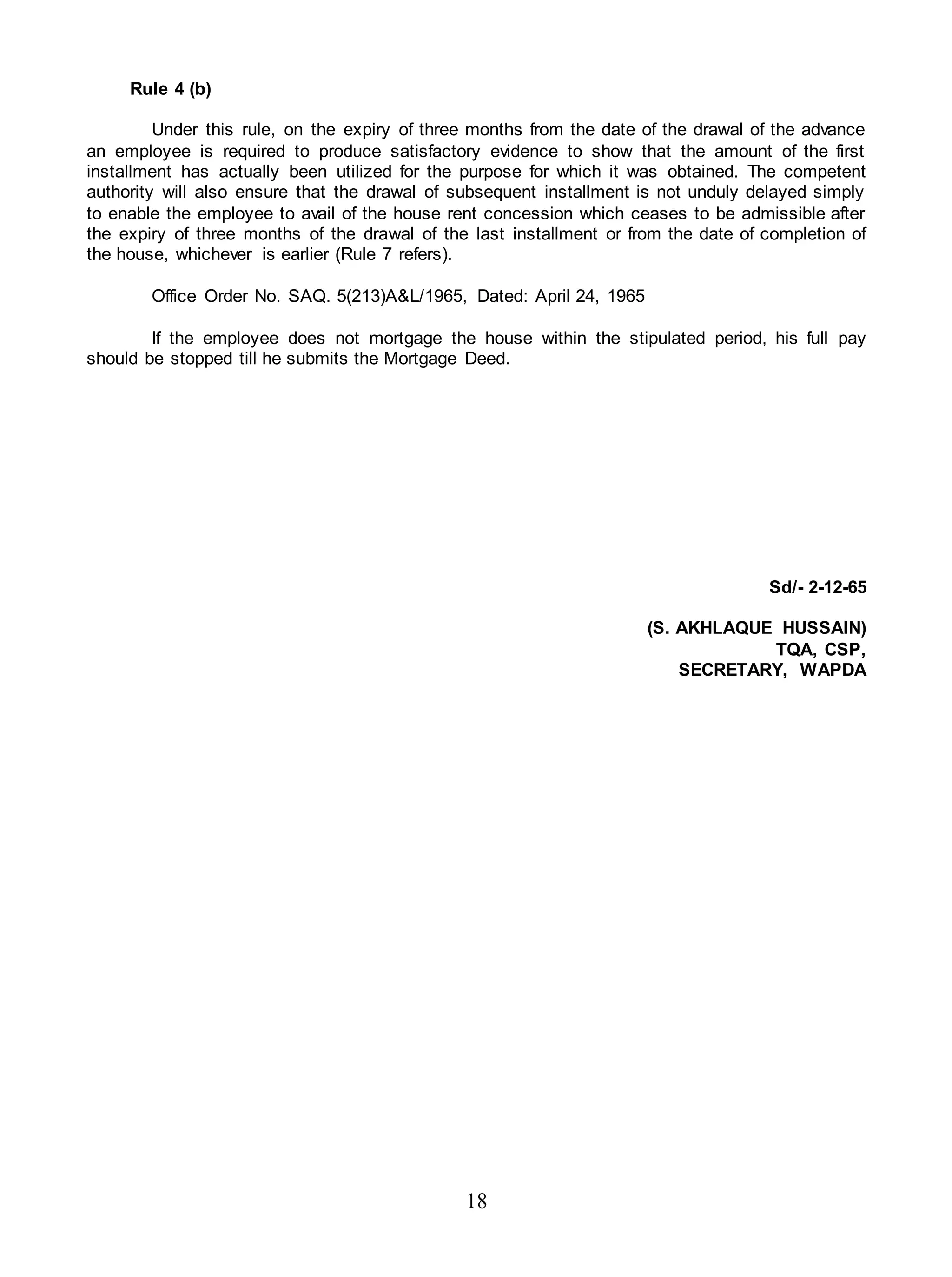 18
Rule 4 (b)
Under this rule, on the expiry of three months from the date of the drawal of the advance
an employee is required to produce satisfactory evidence to show that the amount of the first
installment has actually been utilized for the purpose for which it was obtained. The competent
authority will also ensure that the drawal of subsequent installment is not unduly delayed simply
to enable the employee to avail of the house rent concession which ceases to be admissible after
the expiry of three months of the drawal of the last installment or from the date of completion of
the house, whichever is earlier (Rule 7 refers).
Office Order No. SAQ. 5(213)A&L/1965, Dated: April 24, 1965
If the employee does not mortgage the house within the stipulated period, his full pay
should be stopped till he submits the Mortgage Deed.
Sd/- 2-12-65
(S. AKHLAQUE HUSSAIN)
TQA, CSP,
SECRETARY, WAPDA
 