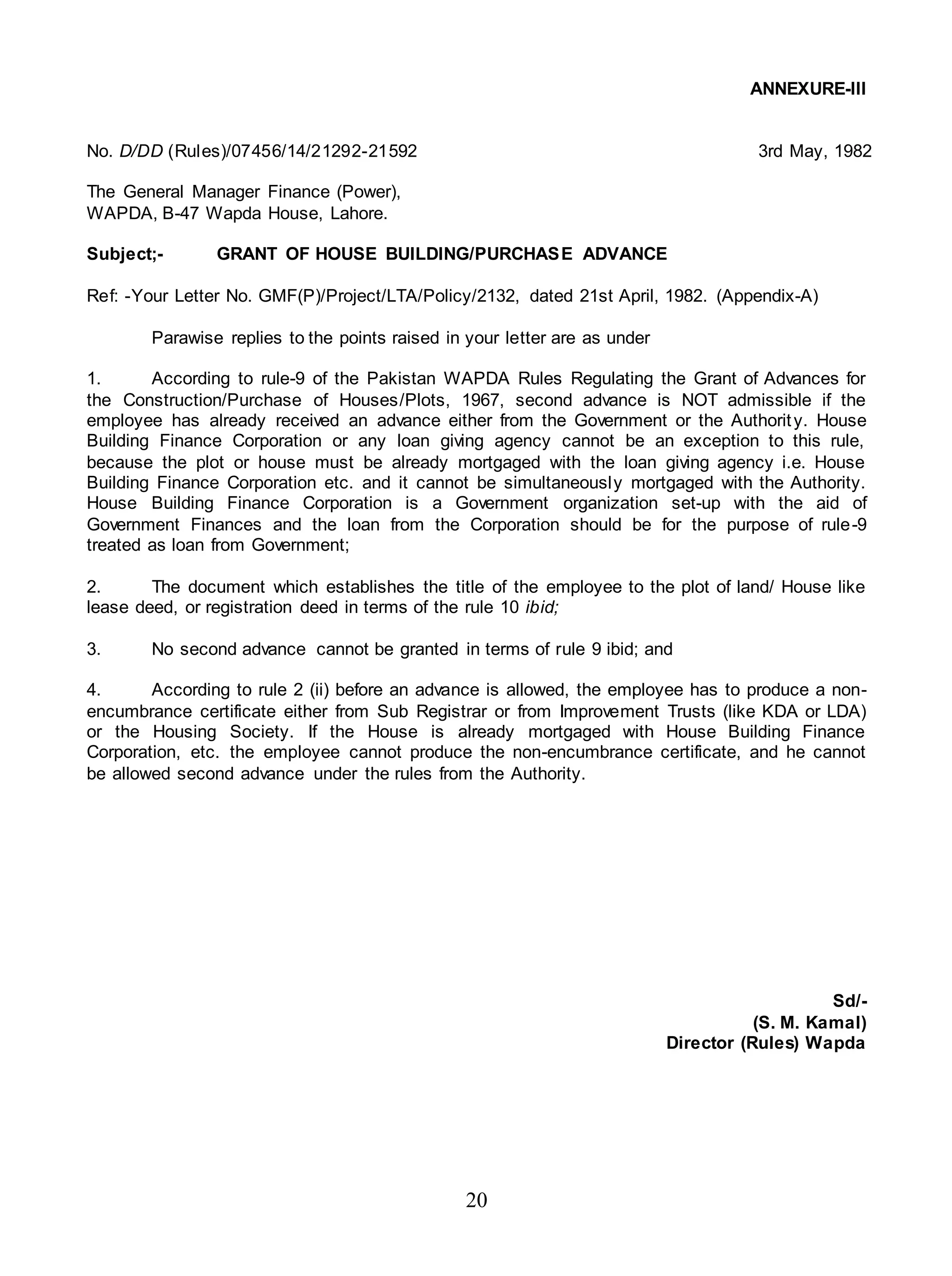 20
ANNEXURE-III
No. D/DD (Rules)/07456/14/21292-21592 3rd May, 1982
The General Manager Finance (Power),
WAPDA, B-47 Wapda House, Lahore.
Subject;- GRANT OF HOUSE BUILDING/PURCHASE ADVANCE
Ref: -Your Letter No. GMF(P)/Project/LTA/Policy/2132, dated 21st April, 1982. (Appendix-A)
Parawise replies to the points raised in your letter are as under
1. According to rule-9 of the Pakistan WAPDA Rules Regulating the Grant of Advances for
the Construction/Purchase of Houses/Plots, 1967, second advance is NOT admissible if the
employee has already received an advance either from the Government or the Authority. House
Building Finance Corporation or any loan giving agency cannot be an exception to this rule,
because the plot or house must be already mortgaged with the loan giving agency i.e. House
Building Finance Corporation etc. and it cannot be simultaneously mortgaged with the Authority.
House Building Finance Corporation is a Government organization set-up with the aid of
Government Finances and the loan from the Corporation should be for the purpose of rule-9
treated as loan from Government;
2. The document which establishes the title of the employee to the plot of land/ House like
lease deed, or registration deed in terms of the rule 10 ibid;
3. No second advance cannot be granted in terms of rule 9 ibid; and
4. According to rule 2 (ii) before an advance is allowed, the employee has to produce a non-
encumbrance certificate either from Sub Registrar or from Improvement Trusts (like KDA or LDA)
or the Housing Society. If the House is already mortgaged with House Building Finance
Corporation, etc. the employee cannot produce the non-encumbrance certificate, and he cannot
be allowed second advance under the rules from the Authority.
Sd/-
(S. M. Kamal)
Director (Rules) Wapda
 