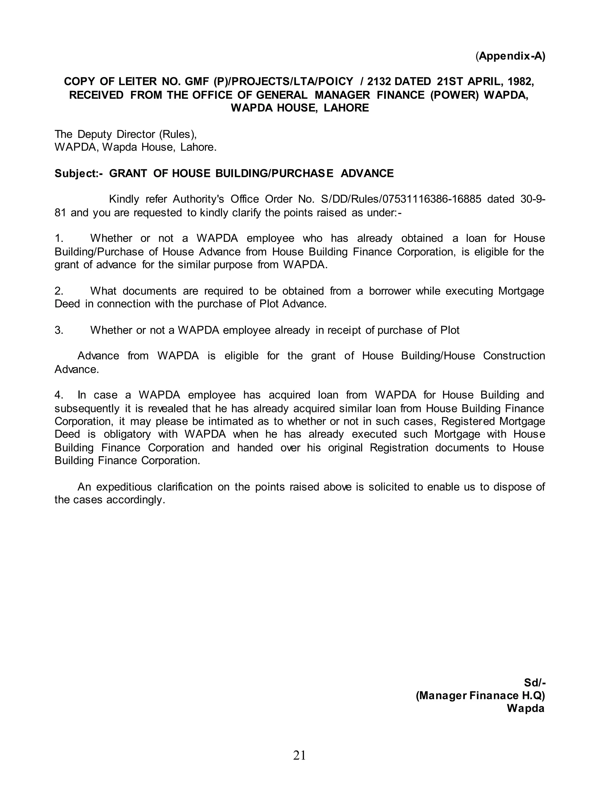 21
(Appendix-A)
COPY OF LEITER NO. GMF (P)/PROJECTS/LTA/POICY / 2132 DATED 21ST APRIL, 1982,
RECEIVED FROM THE OFFICE OF GENERAL MANAGER FINANCE (POWER) WAPDA,
WAPDA HOUSE, LAHORE
The Deputy Director (Rules),
WAPDA, Wapda House, Lahore.
Subject:- GRANT OF HOUSE BUILDING/PURCHASE ADVANCE
Kindly refer Authority's Office Order No. S/DD/Rules/07531116386-16885 dated 30-9-
81 and you are requested to kindly clarify the points raised as under:-
1. Whether or not a WAPDA employee who has already obtained a loan for House
Building/Purchase of House Advance from House Building Finance Corporation, is eligible for the
grant of advance for the similar purpose from WAPDA.
2. What documents are required to be obtained from a borrower while executing Mortgage
Deed in connection with the purchase of Plot Advance.
3. Whether or not a WAPDA employee already in receipt of purchase of Plot
Advance from WAPDA is eligible for the grant of House Building/House Construction
Advance.
4. In case a WAPDA employee has acquired loan from WAPDA for House Building and
subsequently it is revealed that he has already acquired similar loan from House Building Finance
Corporation, it may please be intimated as to whether or not in such cases, Registered Mortgage
Deed is obligatory with WAPDA when he has already executed such Mortgage with House
Building Finance Corporation and handed over his original Registration documents to House
Building Finance Corporation.
An expeditious clarification on the points raised above is solicited to enable us to dispose of
the cases accordingly.
Sd/-
(Manager Finanace H.Q)
Wapda
 