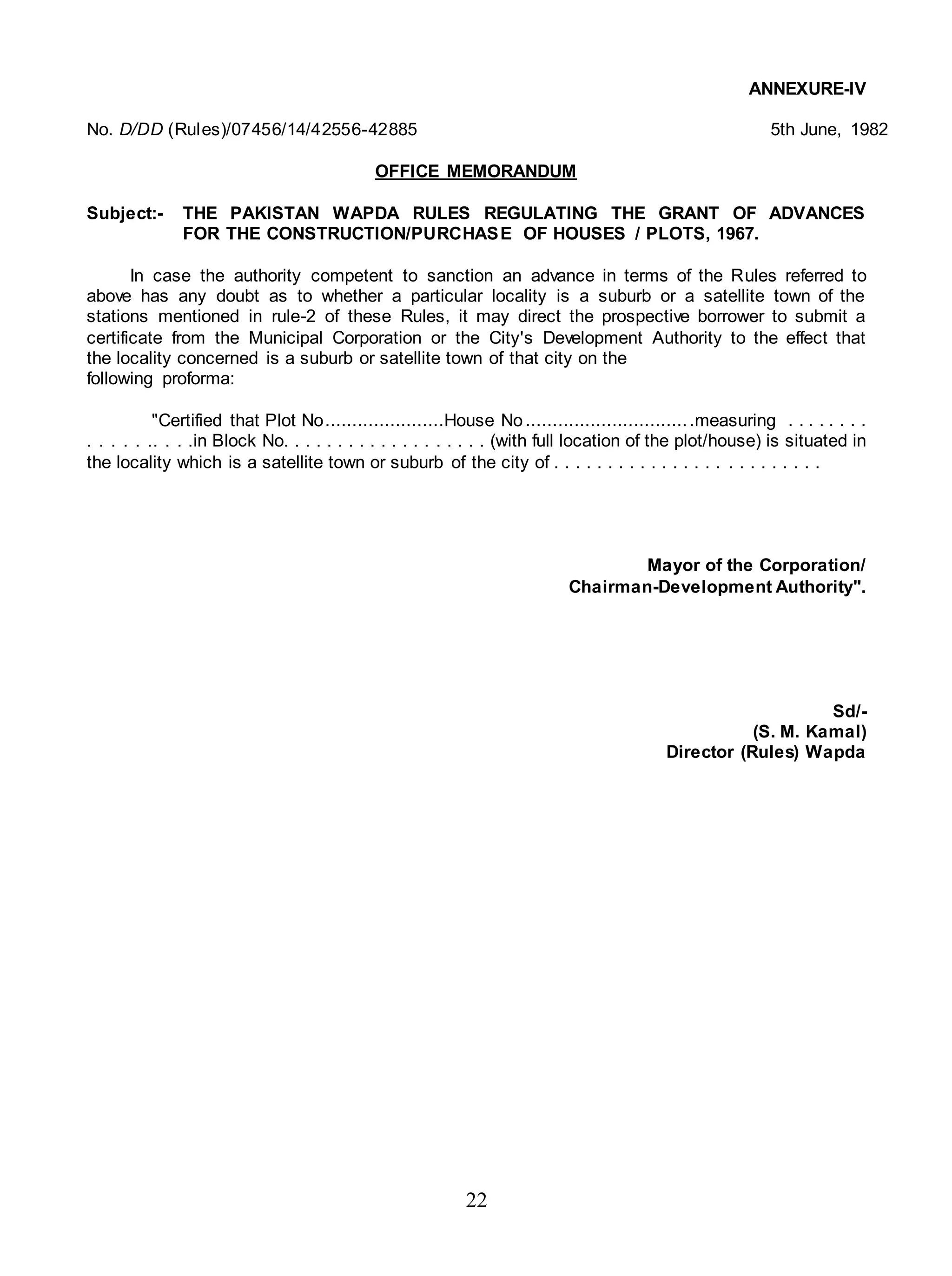 22
ANNEXURE-IV
No. D/DD (Rules)/07456/14/42556-42885 5th June, 1982
OFFICE MEMORANDUM
Subject:- THE PAKISTAN WAPDA RULES REGULATING THE GRANT OF ADVANCES
FOR THE CONSTRUCTION/PURCHASE OF HOUSES / PLOTS, 1967.
In case the authority competent to sanction an advance in terms of the Rules referred to
above has any doubt as to whether a particular locality is a suburb or a satellite town of the
stations mentioned in rule-2 of these Rules, it may direct the prospective borrower to submit a
certificate from the Municipal Corporation or the City's Development Authority to the effect that
the locality concerned is a suburb or satellite town of that city on the
following proforma:
"Certified that Plot No......................House No...............................measuring . . . . . . . .
. . . . . .. . . .in Block No. . . . . . . . . . . . . . . . . . . (with full location of the plot/house) is situated in
the locality which is a satellite town or suburb of the city of . . . . . . . . . . . . . . . . . . . . . . . . .
Mayor of the Corporation/
Chairman-Development Authority".
Sd/-
(S. M. Kamal)
Director (Rules) Wapda
 