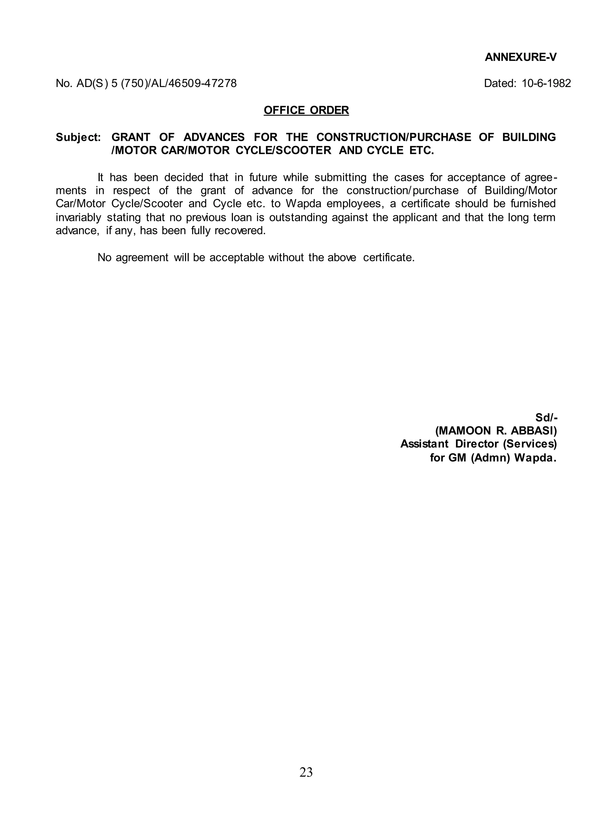 23
ANNEXURE-V
No. AD(S) 5 (750)/AL/46509-47278 Dated: 10-6-1982
OFFICE ORDER
Subject: GRANT OF ADVANCES FOR THE CONSTRUCTION/PURCHASE OF BUILDING
/MOTOR CAR/MOTOR CYCLE/SCOOTER AND CYCLE ETC.
It has been decided that in future while submitting the cases for acceptance of agree-
ments in respect of the grant of advance for the construction/purchase of Building/Motor
Car/Motor Cycle/Scooter and Cycle etc. to Wapda employees, a certificate should be furnished
invariably stating that no previous loan is outstanding against the applicant and that the long term
advance, if any, has been fully recovered.
No agreement will be acceptable without the above certificate.
Sd/-
(MAMOON R. ABBASI)
Assistant Director (Services)
for GM (Admn) Wapda.
 
