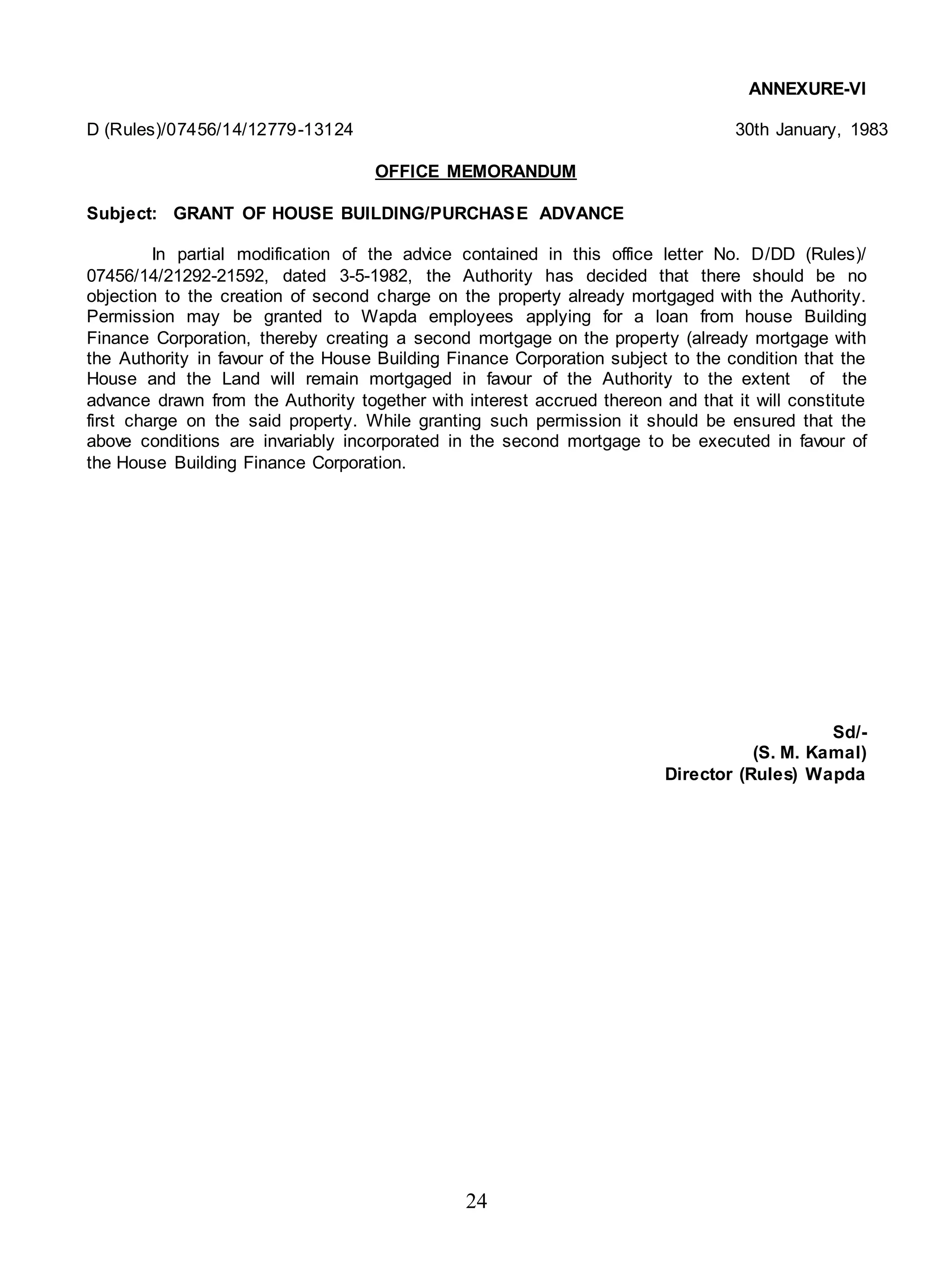 24
ANNEXURE-VI
D (Rules)/07456/14/12779-13124 30th January, 1983
OFFICE MEMORANDUM
Subject: GRANT OF HOUSE BUILDING/PURCHASE ADVANCE
In partial modification of the advice contained in this office letter No. D/DD (Rules)/
07456/14/21292-21592, dated 3-5-1982, the Authority has decided that there should be no
objection to the creation of second charge on the property already mortgaged with the Authority.
Permission may be granted to Wapda employees applying for a loan from house Building
Finance Corporation, thereby creating a second mortgage on the property (already mortgage with
the Authority in favour of the House Building Finance Corporation subject to the condition that the
House and the Land will remain mortgaged in favour of the Authority to the extent of the
advance drawn from the Authority together with interest accrued thereon and that it will constitute
first charge on the said property. While granting such permission it should be ensured that the
above conditions are invariably incorporated in the second mortgage to be executed in favour of
the House Building Finance Corporation.
Sd/-
(S. M. Kamal)
Director (Rules) Wapda
 