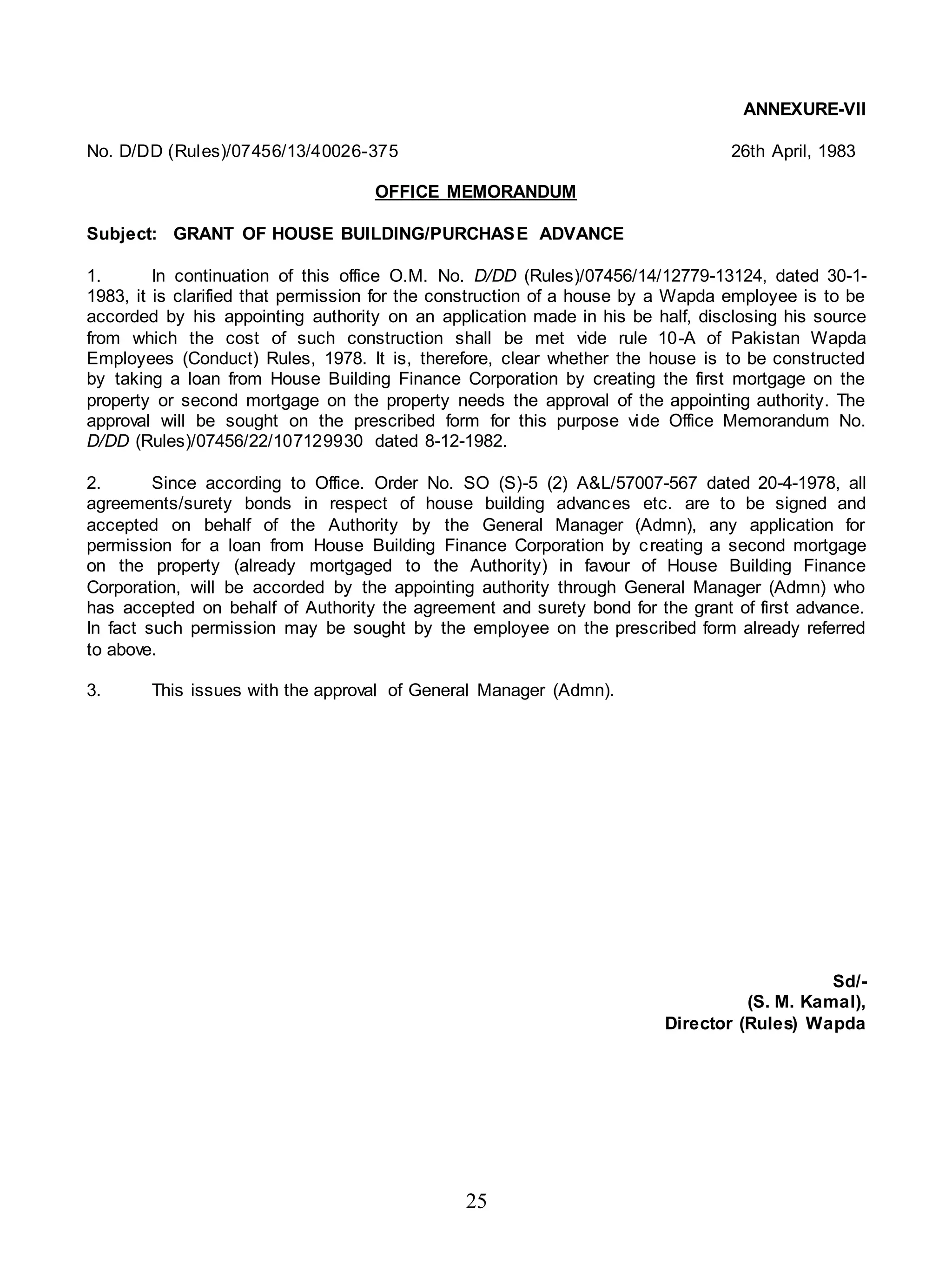 25
ANNEXURE-VII
No. D/DD (Rules)/07456/13/40026-375 26th April, 1983
OFFICE MEMORANDUM
Subject: GRANT OF HOUSE BUILDING/PURCHASE ADVANCE
1. In continuation of this office O.M. No. D/DD (Rules)/07456/14/12779-13124, dated 30-1-
1983, it is clarified that permission for the construction of a house by a Wapda employee is to be
accorded by his appointing authority on an application made in his be half, disclosing his source
from which the cost of such construction shall be met vide rule 10-A of Pakistan Wapda
Employees (Conduct) Rules, 1978. It is, therefore, clear whether the house is to be constructed
by taking a loan from House Building Finance Corporation by creating the first mortgage on the
property or second mortgage on the property needs the approval of the appointing authority. The
approval will be sought on the prescribed form for this purpose vide Office Memorandum No.
D/DD (Rules)/07456/22/107129930 dated 8-12-1982.
2. Since according to Office. Order No. SO (S)-5 (2) A&L/57007-567 dated 20-4-1978, all
agreements/surety bonds in respect of house building advances etc. are to be signed and
accepted on behalf of the Authority by the General Manager (Admn), any application for
permission for a loan from House Building Finance Corporation by creating a second mortgage
on the property (already mortgaged to the Authority) in favour of House Building Finance
Corporation, will be accorded by the appointing authority through General Manager (Admn) who
has accepted on behalf of Authority the agreement and surety bond for the grant of first advance.
In fact such permission may be sought by the employee on the prescribed form already referred
to above.
3. This issues with the approval of General Manager (Admn).
Sd/-
(S. M. Kamal),
Director (Rules) Wapda
 