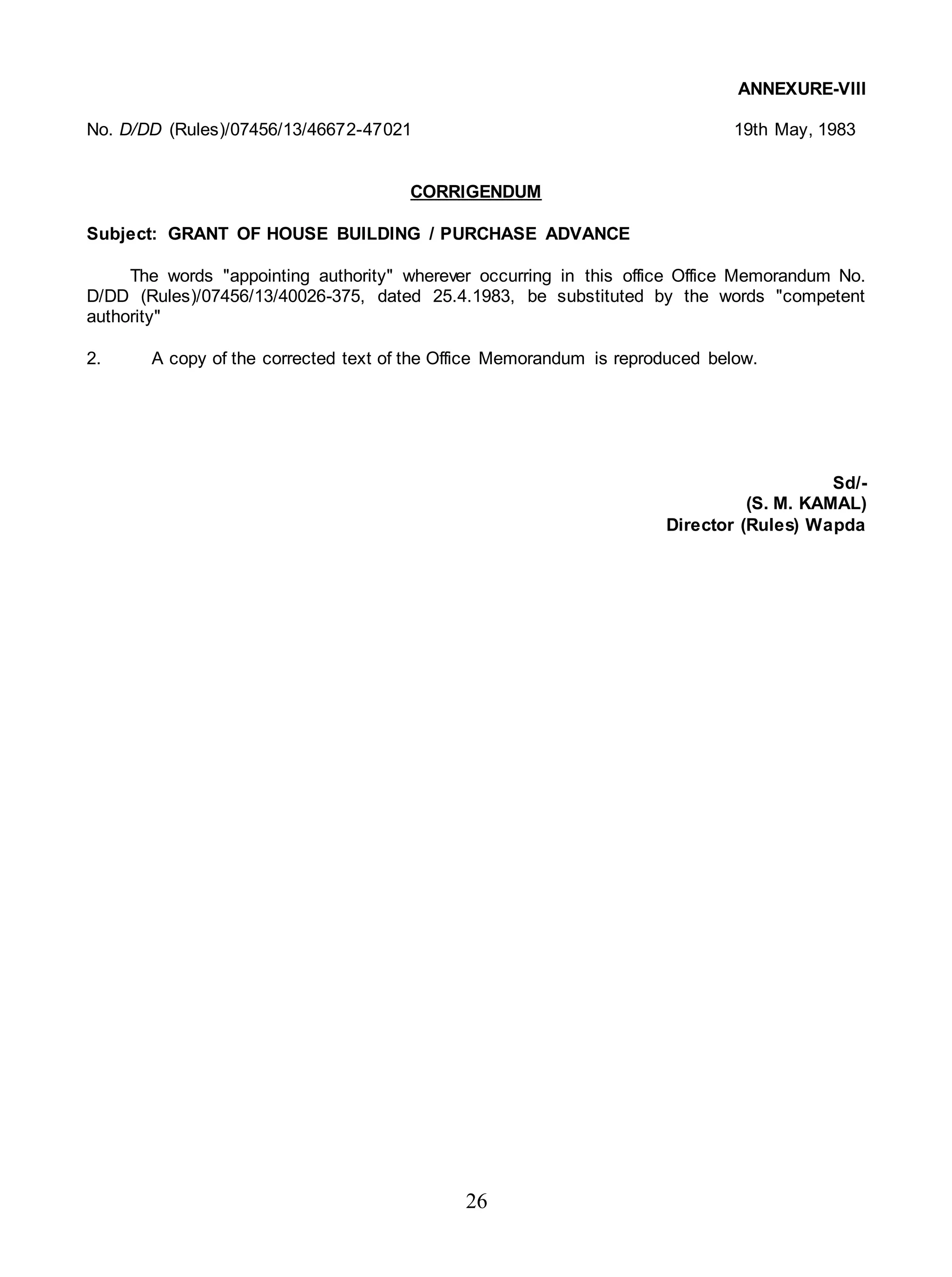 26
ANNEXURE-VIII
No. D/DD (Rules)/07456/13/46672-47021 19th May, 1983
CORRIGENDUM
Subject: GRANT OF HOUSE BUILDING / PURCHASE ADVANCE
The words "appointing authority" wherever occurring in this office Office Memorandum No.
D/DD (Rules)/07456/13/40026-375, dated 25.4.1983, be substituted by the words "competent
authority"
2. A copy of the corrected text of the Office Memorandum is reproduced below.
Sd/-
(S. M. KAMAL)
Director (Rules) Wapda
 