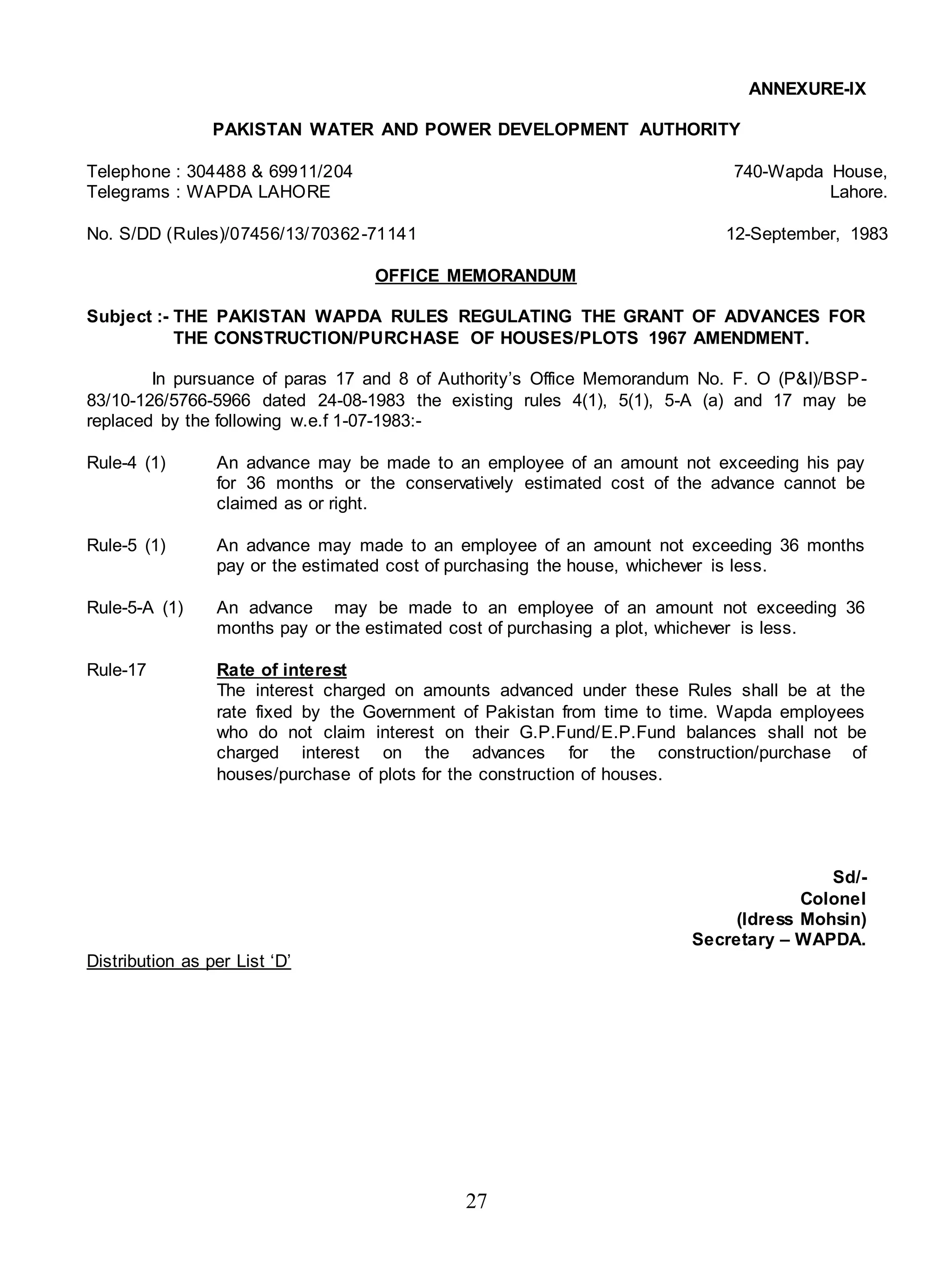 27
ANNEXURE-IX
PAKISTAN WATER AND POWER DEVELOPMENT AUTHORITY
Telephone : 304488 & 69911/204 740-Wapda House,
Telegrams : WAPDA LAHORE Lahore.
No. S/DD (Rules)/07456/13/70362-71141 12-September, 1983
OFFICE MEMORANDUM
Subject :- THE PAKISTAN WAPDA RULES REGULATING THE GRANT OF ADVANCES FOR
THE CONSTRUCTION/PURCHASE OF HOUSES/PLOTS 1967 AMENDMENT.
In pursuance of paras 17 and 8 of Authority’s Office Memorandum No. F. O (P&I)/BSP-
83/10-126/5766-5966 dated 24-08-1983 the existing rules 4(1), 5(1), 5-A (a) and 17 may be
replaced by the following w.e.f 1-07-1983:-
Rule-4 (1) An advance may be made to an employee of an amount not exceeding his pay
for 36 months or the conservatively estimated cost of the advance cannot be
claimed as or right.
Rule-5 (1) An advance may made to an employee of an amount not exceeding 36 months
pay or the estimated cost of purchasing the house, whichever is less.
Rule-5-A (1) An advance may be made to an employee of an amount not exceeding 36
months pay or the estimated cost of purchasing a plot, whichever is less.
Rule-17 Rate of interest
The interest charged on amounts advanced under these Rules shall be at the
rate fixed by the Government of Pakistan from time to time. Wapda employees
who do not claim interest on their G.P.Fund/E.P.Fund balances shall not be
charged interest on the advances for the construction/purchase of
houses/purchase of plots for the construction of houses.
Sd/-
Colonel
(Idress Mohsin)
Secretary – WAPDA.
Distribution as per List ‘D’
 