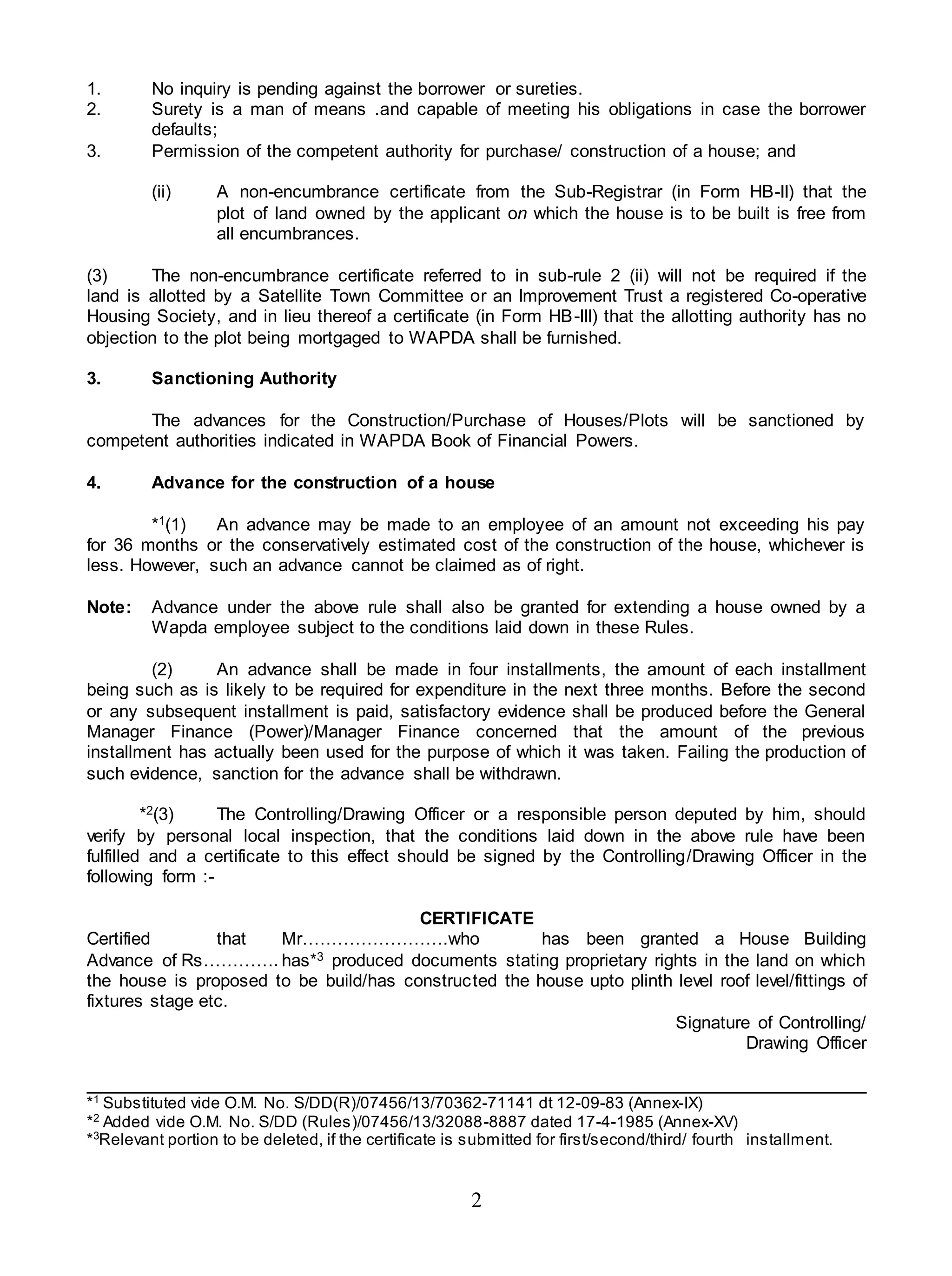 2
1. No inquiry is pending against the borrower or sureties.
2. Surety is a man of means .and capable of meeting his obligations in case the borrower
defaults;
3. Permission of the competent authority for purchase/ construction of a house; and
(ii) A non-encumbrance certificate from the Sub-Registrar (in Form HB-II) that the
plot of land owned by the applicant on which the house is to be built is free from
all encumbrances.
(3) The non-encumbrance certificate referred to in sub-rule 2 (ii) will not be required if the
land is allotted by a Satellite Town Committee or an Improvement Trust a registered Co-operative
Housing Society, and in lieu thereof a certificate (in Form HB-III) that the allotting authority has no
objection to the plot being mortgaged to WAPDA shall be furnished.
3. Sanctioning Authority
The advances for the Construction/Purchase of Houses/Plots will be sanctioned by
competent authorities indicated in WAPDA Book of Financial Powers.
4. Advance for the construction of a house
*1(1) An advance may be made to an employee of an amount not exceeding his pay
for 36 months or the conservatively estimated cost of the construction of the house, whichever is
less. However, such an advance cannot be claimed as of right.
Note: Advance under the above rule shall also be granted for extending a house owned by a
Wapda employee subject to the conditions laid down in these Rules.
(2) An advance shall be made in four installments, the amount of each installment
being such as is likely to be required for expenditure in the next three months. Before the second
or any subsequent installment is paid, satisfactory evidence shall be produced before the General
Manager Finance (Power)/Manager Finance concerned that the amount of the previous
installment has actually been used for the purpose of which it was taken. Failing the production of
such evidence, sanction for the advance shall be withdrawn.
*2(3) The Controlling/Drawing Officer or a responsible person deputed by him, should
verify by personal local inspection, that the conditions laid down in the above rule have been
fulfilled and a certificate to this effect should be signed by the Controlling/Drawing Officer in the
following form :-
CERTIFICATE
Certified that Mr…………………….who has been granted a House Building
Advance of Rs…………. has*3 produced documents stating proprietary rights in the land on which
the house is proposed to be build/has constructed the house upto plinth level roof level/fittings of
fixtures stage etc.
Signature of Controlling/
Drawing Officer
*1
Substituted vide O.M. No. S/DD(R)/07456/13/70362-71141 dt 12-09-83 (Annex-IX)
*2
Added vide O.M. No. S/DD (Rules)/07456/13/32088-8887 dated 17-4-1985 (Annex-XV)
*3
Relevant portion to be deleted, if the certificate is submitted for first/second/third/ fourth installment.
 