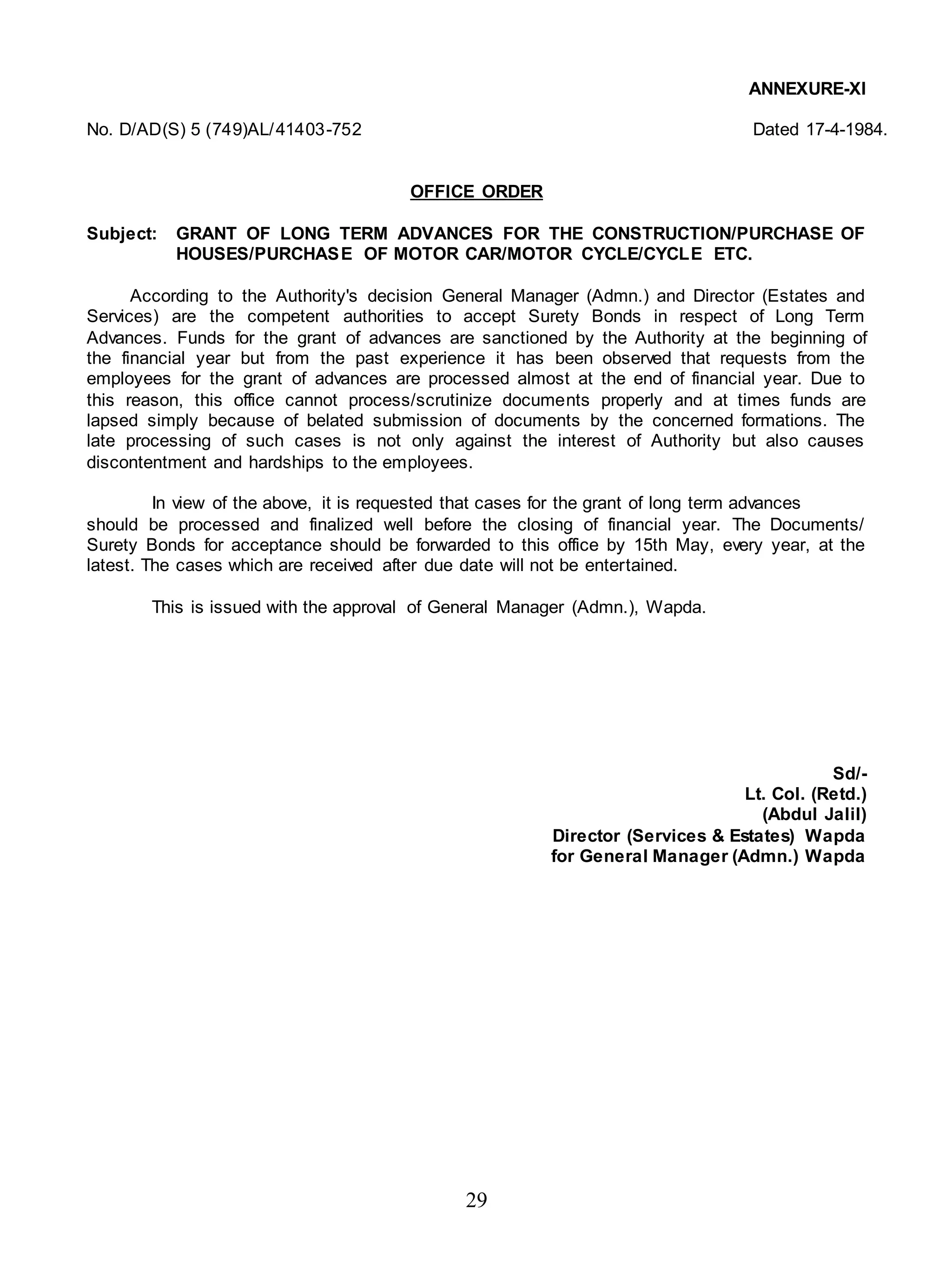 29
ANNEXURE-XI
No. D/AD(S) 5 (749)AL/41403-752 Dated 17-4-1984.
OFFICE ORDER
Subject: GRANT OF LONG TERM ADVANCES FOR THE CONSTRUCTION/PURCHASE OF
HOUSES/PURCHASE OF MOTOR CAR/MOTOR CYCLE/CYCLE ETC.
According to the Authority's decision General Manager (Admn.) and Director (Estates and
Services) are the competent authorities to accept Surety Bonds in respect of Long Term
Advances. Funds for the grant of advances are sanctioned by the Authority at the beginning of
the financial year but from the past experience it has been observed that requests from the
employees for the grant of advances are processed almost at the end of financial year. Due to
this reason, this office cannot process/scrutinize documents properly and at times funds are
lapsed simply because of belated submission of documents by the concerned formations. The
late processing of such cases is not only against the interest of Authority but also causes
discontentment and hardships to the employees.
In view of the above, it is requested that cases for the grant of long term advances
should be processed and finalized well before the closing of financial year. The Documents/
Surety Bonds for acceptance should be forwarded to this office by 15th May, every year, at the
latest. The cases which are received after due date will not be entertained.
This is issued with the approval of General Manager (Admn.), Wapda.
Sd/-
Lt. Col. (Retd.)
(Abdul Jalil)
Director (Services & Estates) Wapda
for General Manager (Admn.) Wapda
 