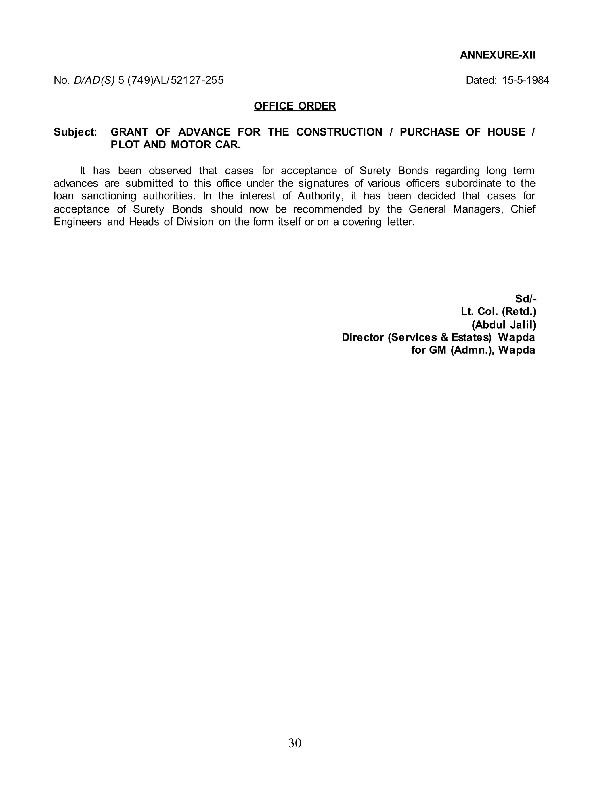 30
ANNEXURE-XII
No. D/AD(S) 5 (749)AL/52127-255 Dated: 15-5-1984
OFFICE ORDER
Subject: GRANT OF ADVANCE FOR THE CONSTRUCTION / PURCHASE OF HOUSE /
PLOT AND MOTOR CAR.
It has been observed that cases for acceptance of Surety Bonds regarding long term
advances are submitted to this office under the signatures of various officers subordinate to the
loan sanctioning authorities. In the interest of Authority, it has been decided that cases for
acceptance of Surety Bonds should now be recommended by the General Managers, Chief
Engineers and Heads of Division on the form itself or on a covering letter.
Sd/-
Lt. Col. (Retd.)
(Abdul Jalil)
Director (Services & Estates) Wapda
for GM (Admn.), Wapda
 