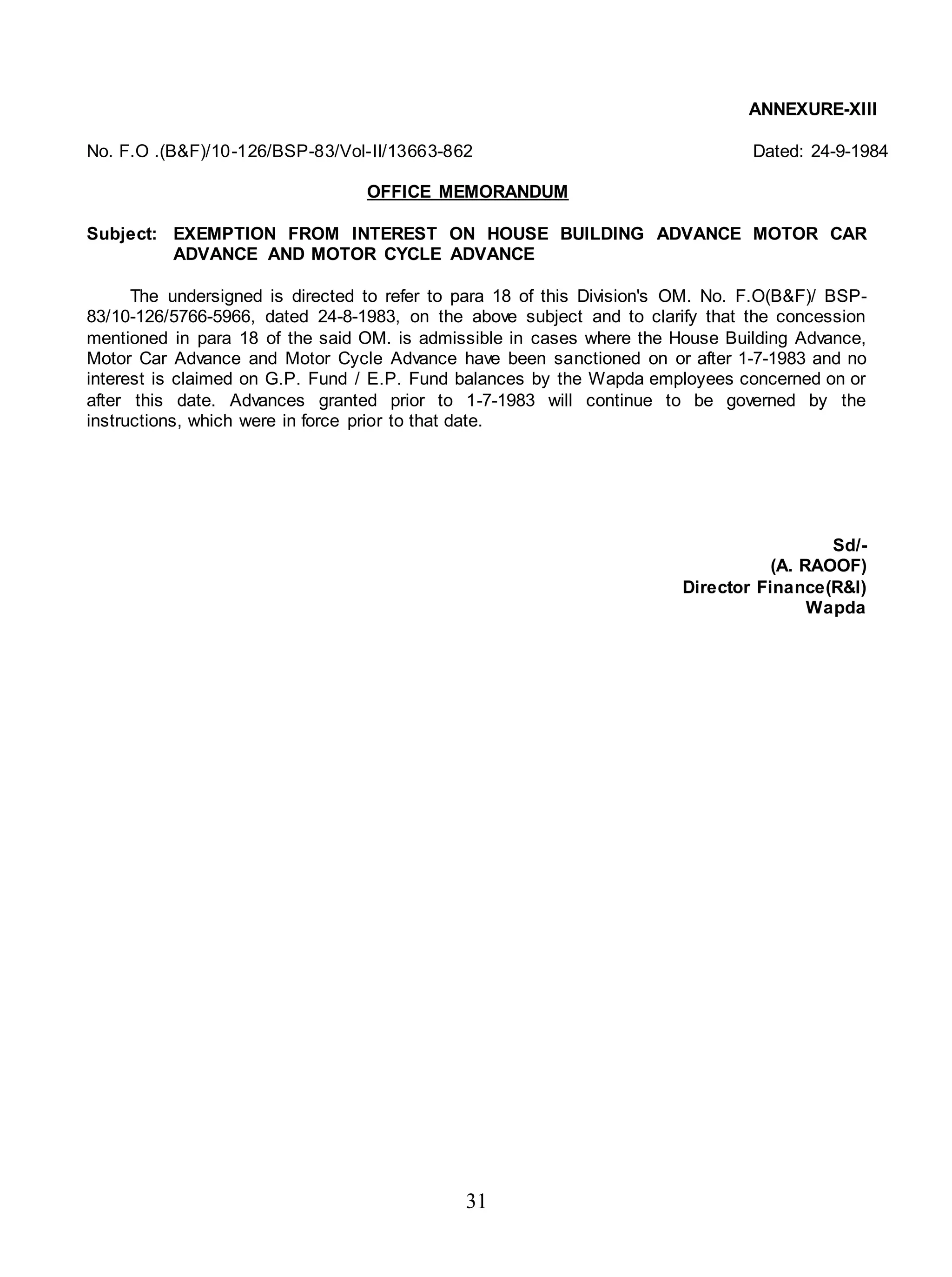 31
ANNEXURE-XIII
No. F.O .(B&F)/10-126/BSP-83/Vol-II/13663-862 Dated: 24-9-1984
OFFICE MEMORANDUM
Subject: EXEMPTION FROM INTEREST ON HOUSE BUILDING ADVANCE MOTOR CAR
ADVANCE AND MOTOR CYCLE ADVANCE
The undersigned is directed to refer to para 18 of this Division's OM. No. F.O(B&F)/ BSP-
83/10-126/5766-5966, dated 24-8-1983, on the above subject and to clarify that the concession
mentioned in para 18 of the said OM. is admissible in cases where the House Building Advance,
Motor Car Advance and Motor Cycle Advance have been sanctioned on or after 1-7-1983 and no
interest is claimed on G.P. Fund / E.P. Fund balances by the Wapda employees concerned on or
after this date. Advances granted prior to 1-7-1983 will continue to be governed by the
instructions, which were in force prior to that date.
Sd/-
(A. RAOOF)
Director Finance(R&I)
Wapda
 