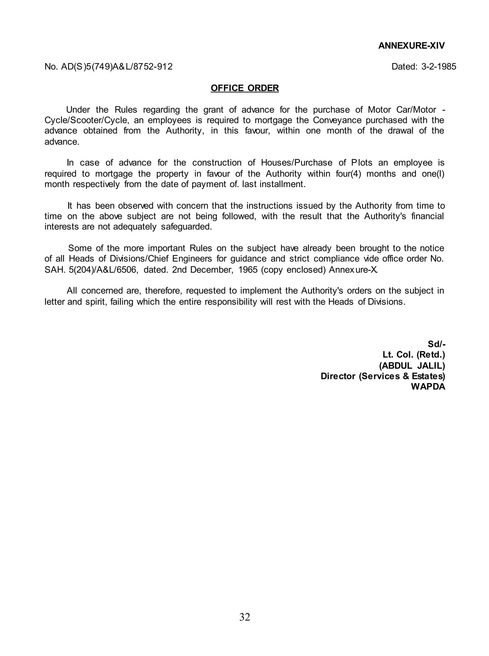 32
ANNEXURE-XIV
No. AD(S)5(749)A&L/8752-912 Dated: 3-2-1985
OFFICE ORDER
Under the Rules regarding the grant of advance for the purchase of Motor Car/Motor -
Cycle/Scooter/Cycle, an employees is required to mortgage the Conveyance purchased with the
advance obtained from the Authority, in this favour, within one month of the drawal of the
advance.
In case of advance for the construction of Houses/Purchase of Plots an employee is
required to mortgage the property in favour of the Authority within four(4) months and one(l)
month respectively from the date of payment of. last installment.
It has been observed with concern that the instructions issued by the Authority from time to
time on the above subject are not being followed, with the result that the Authority's financial
interests are not adequately safeguarded.
Some of the more important Rules on the subject have already been brought to the notice
of all Heads of Divisions/Chief Engineers for guidance and strict compliance vide office order No.
SAH. 5(204)/A&L/6506, dated. 2nd December, 1965 (copy enclosed) Annexure-X.
All concerned are, therefore, requested to implement the Authority's orders on the subject in
letter and spirit, failing which the entire responsibility will rest with the Heads of Divisions.
Sd/-
Lt. Col. (Retd.)
(ABDUL JALIL)
Director (Services & Estates)
WAPDA
 