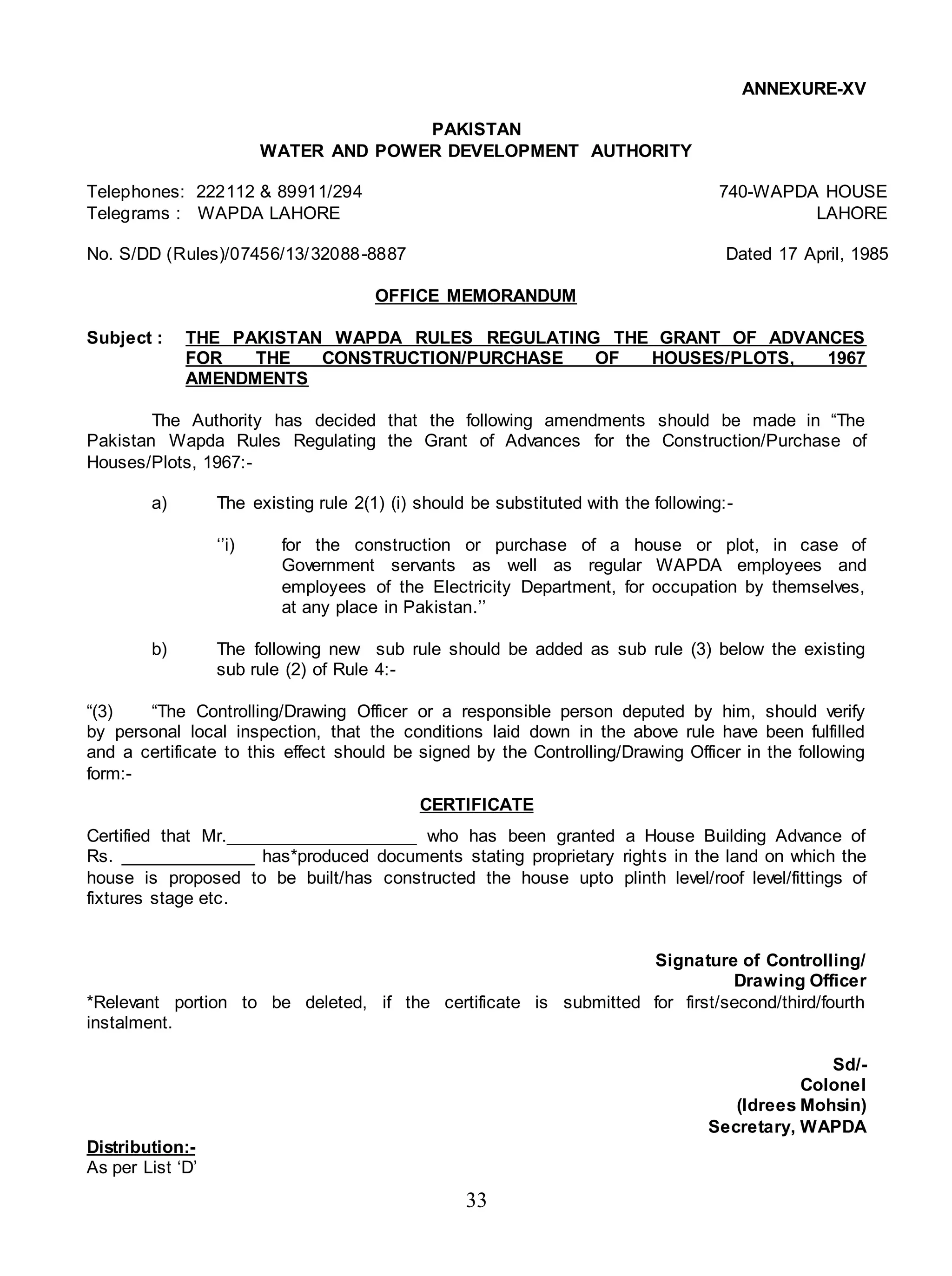 33
ANNEXURE-XV
PAKISTAN
WATER AND POWER DEVELOPMENT AUTHORITY
Telephones: 222112 & 89911/294 740-WAPDA HOUSE
Telegrams : WAPDA LAHORE LAHORE
No. S/DD (Rules)/07456/13/32088-8887 Dated 17 April, 1985
OFFICE MEMORANDUM
Subject : THE PAKISTAN WAPDA RULES REGULATING THE GRANT OF ADVANCES
FOR THE CONSTRUCTION/PURCHASE OF HOUSES/PLOTS, 1967
AMENDMENTS
The Authority has decided that the following amendments should be made in “The
Pakistan Wapda Rules Regulating the Grant of Advances for the Construction/Purchase of
Houses/Plots, 1967:-
a) The existing rule 2(1) (i) should be substituted with the following:-
‘’i) for the construction or purchase of a house or plot, in case of
Government servants as well as regular WAPDA employees and
employees of the Electricity Department, for occupation by themselves,
at any place in Pakistan.’’
b) The following new sub rule should be added as sub rule (3) below the existing
sub rule (2) of Rule 4:-
“(3) “The Controlling/Drawing Officer or a responsible person deputed by him, should verify
by personal local inspection, that the conditions laid down in the above rule have been fulfilled
and a certificate to this effect should be signed by the Controlling/Drawing Officer in the following
form:-
CERTIFICATE
Certified that Mr.____________________ who has been granted a House Building Advance of
Rs. ______________ has*produced documents stating proprietary rights in the land on which the
house is proposed to be built/has constructed the house upto plinth level/roof level/fittings of
fixtures stage etc.
Signature of Controlling/
Drawing Officer
*Relevant portion to be deleted, if the certificate is submitted for first/second/third/fourth
instalment.
Sd/-
Colonel
(Idrees Mohsin)
Secretary, WAPDA
Distribution:-
As per List ‘D’
 