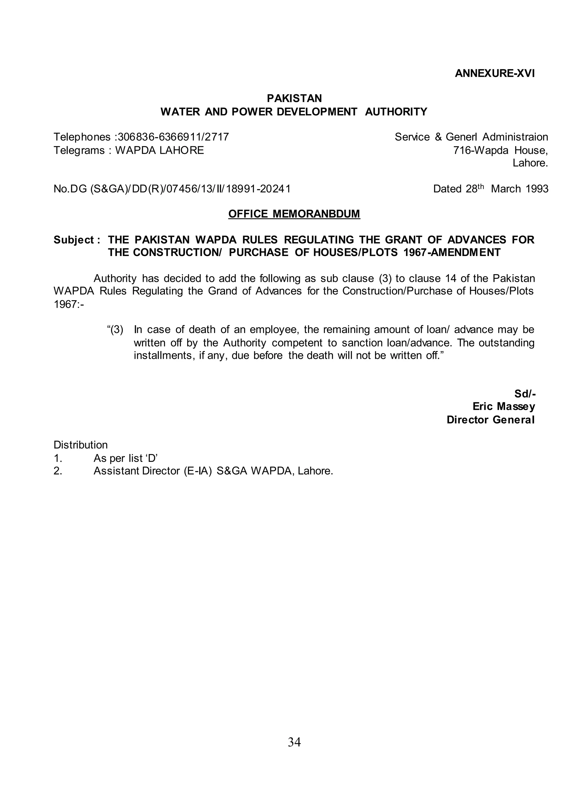 34
ANNEXURE-XVI
PAKISTAN
WATER AND POWER DEVELOPMENT AUTHORITY
Telephones :306836-6366911/2717 Service & Generl Administraion
Telegrams : WAPDA LAHORE 716-Wapda House,
Lahore.
No.DG (S&GA)/DD(R)/07456/13/II/18991-20241 Dated 28th March 1993
OFFICE MEMORANBDUM
Subject : THE PAKISTAN WAPDA RULES REGULATING THE GRANT OF ADVANCES FOR
THE CONSTRUCTION/ PURCHASE OF HOUSES/PLOTS 1967-AMENDMENT
Authority has decided to add the following as sub clause (3) to clause 14 of the Pakistan
WAPDA Rules Regulating the Grand of Advances for the Construction/Purchase of Houses/Plots
1967:-
“(3) In case of death of an employee, the remaining amount of loan/ advance may be
written off by the Authority competent to sanction loan/advance. The outstanding
installments, if any, due before the death will not be written off.”
Sd/-
Eric Massey
Director General
Distribution
1. As per list ‘D’
2. Assistant Director (E-IA) S&GA WAPDA, Lahore.
 