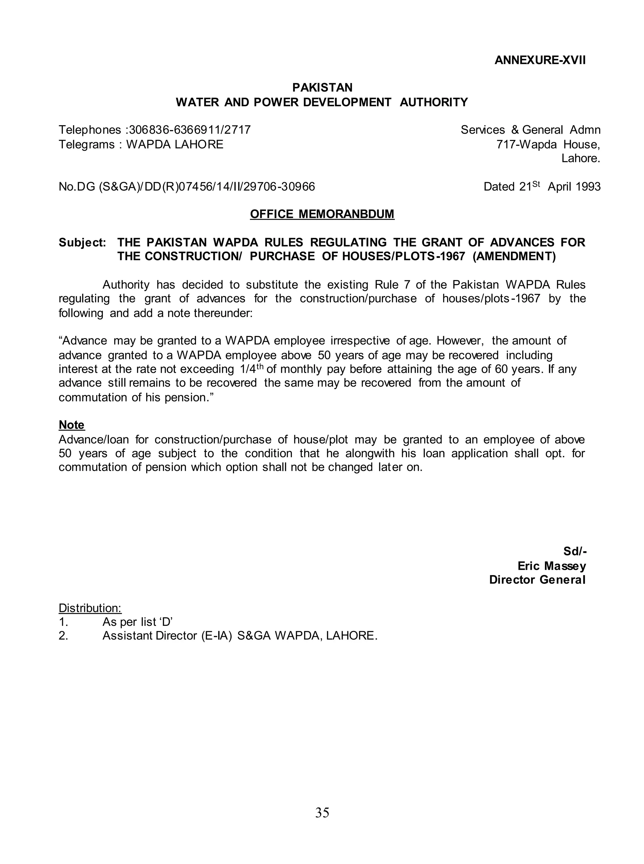 35
ANNEXURE-XVII
PAKISTAN
WATER AND POWER DEVELOPMENT AUTHORITY
Telephones :306836-6366911/2717 Services & General Admn
Telegrams : WAPDA LAHORE 717-Wapda House,
Lahore.
No.DG (S&GA)/DD(R)07456/14/II/29706-30966 Dated 21St April 1993
OFFICE MEMORANBDUM
Subject: THE PAKISTAN WAPDA RULES REGULATING THE GRANT OF ADVANCES FOR
THE CONSTRUCTION/ PURCHASE OF HOUSES/PLOTS-1967 (AMENDMENT)
Authority has decided to substitute the existing Rule 7 of the Pakistan WAPDA Rules
regulating the grant of advances for the construction/purchase of houses/plots-1967 by the
following and add a note thereunder:
“Advance may be granted to a WAPDA employee irrespective of age. However, the amount of
advance granted to a WAPDA employee above 50 years of age may be recovered including
interest at the rate not exceeding 1/4th of monthly pay before attaining the age of 60 years. If any
advance still remains to be recovered the same may be recovered from the amount of
commutation of his pension.”
Note
Advance/loan for construction/purchase of house/plot may be granted to an employee of above
50 years of age subject to the condition that he alongwith his loan application shall opt. for
commutation of pension which option shall not be changed later on.
Sd/-
Eric Massey
Director General
Distribution:
1. As per list ‘D’
2. Assistant Director (E-IA) S&GA WAPDA, LAHORE.
 