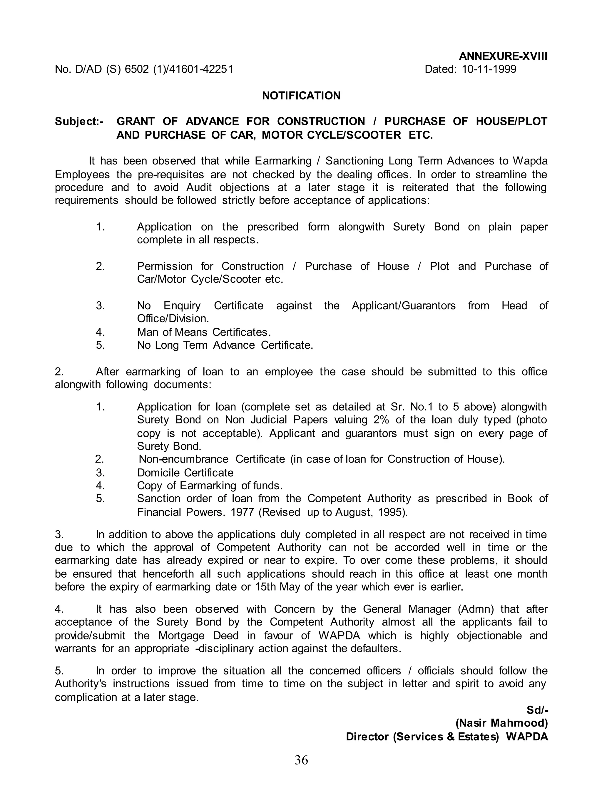 36
ANNEXURE-XVIII
No. D/AD (S) 6502 (1)/41601-42251 Dated: 10-11-1999
NOTIFICATION
Subject:- GRANT OF ADVANCE FOR CONSTRUCTION / PURCHASE OF HOUSE/PLOT
AND PURCHASE OF CAR, MOTOR CYCLE/SCOOTER ETC.
It has been observed that while Earmarking / Sanctioning Long Term Advances to Wapda
Employees the pre-requisites are not checked by the dealing offices. In order to streamline the
procedure and to avoid Audit objections at a later stage it is reiterated that the following
requirements should be followed strictly before acceptance of applications:
1. Application on the prescribed form alongwith Surety Bond on plain paper
complete in all respects.
2. Permission for Construction / Purchase of House / Plot and Purchase of
Car/Motor Cycle/Scooter etc.
3. No Enquiry Certificate against the Applicant/Guarantors from Head of
Office/Division.
4. Man of Means Certificates.
5. No Long Term Advance Certificate.
2. After earmarking of loan to an employee the case should be submitted to this office
alongwith following documents:
1. Application for loan (complete set as detailed at Sr. No.1 to 5 above) alongwith
Surety Bond on Non Judicial Papers valuing 2% of the loan duly typed (photo
copy is not acceptable). Applicant and guarantors must sign on every page of
Surety Bond.
2. Non-encumbrance Certificate (in case of loan for Construction of House).
3. Domicile Certificate
4. Copy of Earmarking of funds.
5. Sanction order of loan from the Competent Authority as prescribed in Book of
Financial Powers. 1977 (Revised up to August, 1995).
3. In addition to above the applications duly completed in all respect are not received in time
due to which the approval of Competent Authority can not be accorded well in time or the
earmarking date has already expired or near to expire. To over come these problems, it should
be ensured that henceforth all such applications should reach in this office at least one month
before the expiry of earmarking date or 15th May of the year which ever is earlier.
4. It has also been observed with Concern by the General Manager (Admn) that after
acceptance of the Surety Bond by the Competent Authority almost all the applicants fail to
provide/submit the Mortgage Deed in favour of WAPDA which is highly objectionable and
warrants for an appropriate -disciplinary action against the defaulters.
5. In order to improve the situation all the concerned officers / officials should follow the
Authority's instructions issued from time to time on the subject in letter and spirit to avoid any
complication at a later stage.
Sd/-
(Nasir Mahmood)
Director (Services & Estates) WAPDA
 