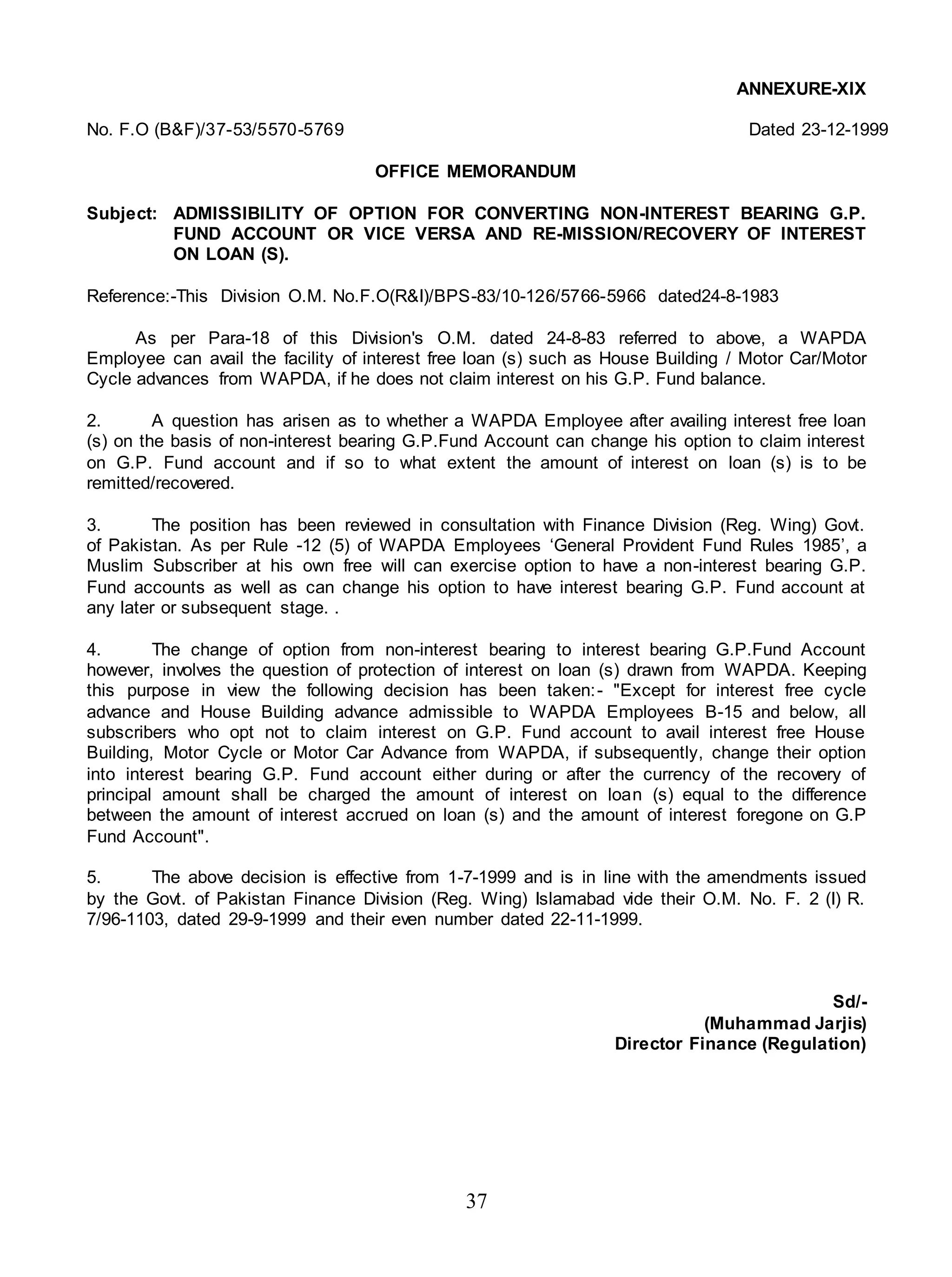 37
ANNEXURE-XIX
No. F.O (B&F)/37-53/5570-5769 Dated 23-12-1999
OFFICE MEMORANDUM
Subject: ADMISSIBILITY OF OPTION FOR CONVERTING NON-INTEREST BEARING G.P.
FUND ACCOUNT OR VICE VERSA AND RE-MISSION/RECOVERY OF INTEREST
ON LOAN (S).
Reference:-This Division O.M. No.F.O(R&I)/BPS-83/10-126/5766-5966 dated24-8-1983
As per Para-18 of this Division's O.M. dated 24-8-83 referred to above, a WAPDA
Employee can avail the facility of interest free loan (s) such as House Building / Motor Car/Motor
Cycle advances from WAPDA, if he does not claim interest on his G.P. Fund balance.
2. A question has arisen as to whether a WAPDA Employee after availing interest free loan
(s) on the basis of non-interest bearing G.P.Fund Account can change his option to claim interest
on G.P. Fund account and if so to what extent the amount of interest on loan (s) is to be
remitted/recovered.
3. The position has been reviewed in consultation with Finance Division (Reg. Wing) Govt.
of Pakistan. As per Rule -12 (5) of WAPDA Employees ‘General Provident Fund Rules 1985’, a
Muslim Subscriber at his own free will can exercise option to have a non-interest bearing G.P.
Fund accounts as well as can change his option to have interest bearing G.P. Fund account at
any later or subsequent stage. .
4. The change of option from non-interest bearing to interest bearing G.P.Fund Account
however, involves the question of protection of interest on loan (s) drawn from WAPDA. Keeping
this purpose in view the following decision has been taken:- "Except for interest free cycle
advance and House Building advance admissible to WAPDA Employees B-15 and below, all
subscribers who opt not to claim interest on G.P. Fund account to avail interest free House
Building, Motor Cycle or Motor Car Advance from WAPDA, if subsequently, change their option
into interest bearing G.P. Fund account either during or after the currency of the recovery of
principal amount shall be charged the amount of interest on loan (s) equal to the difference
between the amount of interest accrued on loan (s) and the amount of interest foregone on G.P
Fund Account".
5. The above decision is effective from 1-7-1999 and is in line with the amendments issued
by the Govt. of Pakistan Finance Division (Reg. Wing) Islamabad vide their O.M. No. F. 2 (I) R.
7/96-1103, dated 29-9-1999 and their even number dated 22-11-1999.
Sd/-
(Muhammad Jarjis)
Director Finance (Regulation)
 
