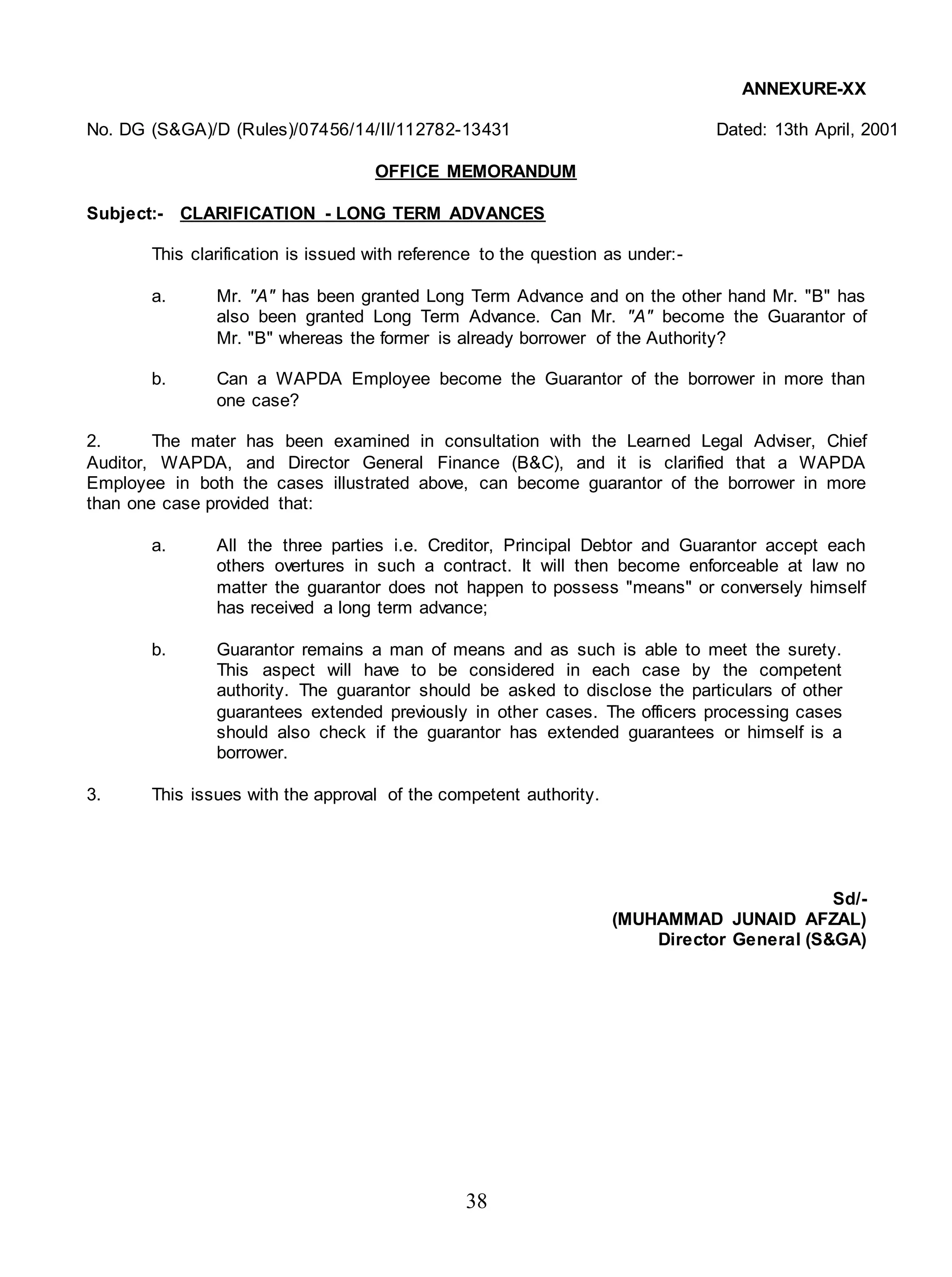 38
ANNEXURE-XX
No. DG (S&GA)/D (Rules)/07456/14/II/112782-13431 Dated: 13th April, 2001
OFFICE MEMORANDUM
Subject:- CLARIFICATION - LONG TERM ADVANCES
This clarification is issued with reference to the question as under:-
a. Mr. "A" has been granted Long Term Advance and on the other hand Mr. "B" has
also been granted Long Term Advance. Can Mr. "A" become the Guarantor of
Mr. "B" whereas the former is already borrower of the Authority?
b. Can a WAPDA Employee become the Guarantor of the borrower in more than
one case?
2. The mater has been examined in consultation with the Learned Legal Adviser, Chief
Auditor, WAPDA, and Director General Finance (B&C), and it is clarified that a WAPDA
Employee in both the cases illustrated above, can become guarantor of the borrower in more
than one case provided that:
a. All the three parties i.e. Creditor, Principal Debtor and Guarantor accept each
others overtures in such a contract. It will then become enforceable at law no
matter the guarantor does not happen to possess "means" or conversely himself
has received a long term advance;
b. Guarantor remains a man of means and as such is able to meet the surety.
This aspect will have to be considered in each case by the competent
authority. The guarantor should be asked to disclose the particulars of other
guarantees extended previously in other cases. The officers processing cases
should also check if the guarantor has extended guarantees or himself is a
borrower.
3. This issues with the approval of the competent authority.
Sd/-
(MUHAMMAD JUNAID AFZAL)
Director General (S&GA)
 
