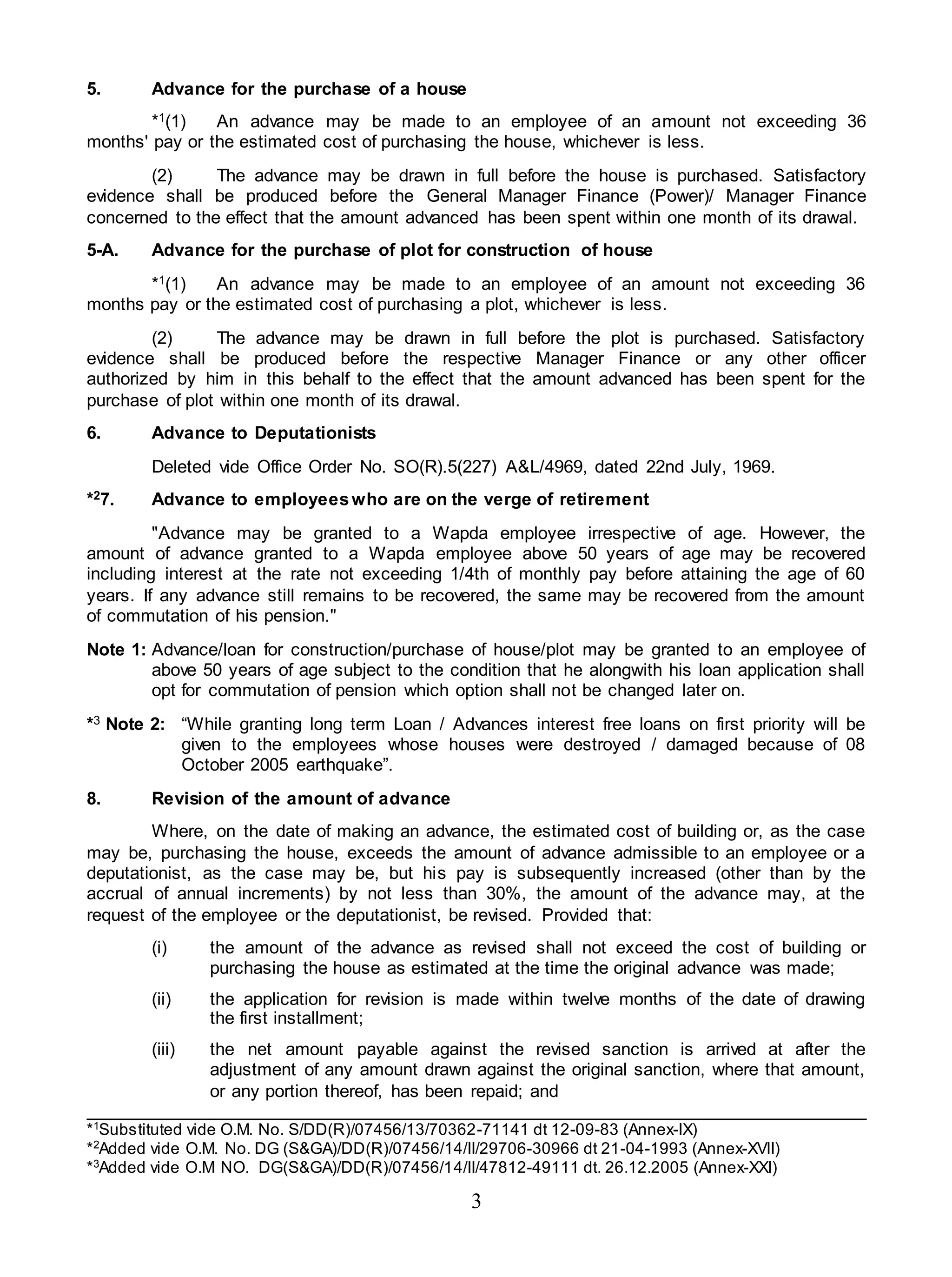 3
5. Advance for the purchase of a house
*1(1) An advance may be made to an employee of an amount not exceeding 36
months' pay or the estimated cost of purchasing the house, whichever is less.
(2) The advance may be drawn in full before the house is purchased. Satisfactory
evidence shall be produced before the General Manager Finance (Power)/ Manager Finance
concerned to the effect that the amount advanced has been spent within one month of its drawal.
5-A. Advance for the purchase of plot for construction of house
*1(1) An advance may be made to an employee of an amount not exceeding 36
months pay or the estimated cost of purchasing a plot, whichever is less.
(2) The advance may be drawn in full before the plot is purchased. Satisfactory
evidence shall be produced before the respective Manager Finance or any other officer
authorized by him in this behalf to the effect that the amount advanced has been spent for the
purchase of plot within one month of its drawal.
6. Advance to Deputationists
Deleted vide Office Order No. SO(R).5(227) A&L/4969, dated 22nd July, 1969.
*27. Advance to employeeswho are on the verge of retirement
"Advance may be granted to a Wapda employee irrespective of age. However, the
amount of advance granted to a Wapda employee above 50 years of age may be recovered
including interest at the rate not exceeding 1/4th of monthly pay before attaining the age of 60
years. If any advance still remains to be recovered, the same may be recovered from the amount
of commutation of his pension."
Note 1: Advance/loan for construction/purchase of house/plot may be granted to an employee of
above 50 years of age subject to the condition that he alongwith his loan application shall
opt for commutation of pension which option shall not be changed later on.
*3 Note 2: “While granting long term Loan / Advances interest free loans on first priority will be
given to the employees whose houses were destroyed / damaged because of 08
October 2005 earthquake”.
8. Revision of the amount of advance
Where, on the date of making an advance, the estimated cost of building or, as the case
may be, purchasing the house, exceeds the amount of advance admissible to an employee or a
deputationist, as the case may be, but his pay is subsequently increased (other than by the
accrual of annual increments) by not less than 30%, the amount of the advance may, at the
request of the employee or the deputationist, be revised. Provided that:
(i) the amount of the advance as revised shall not exceed the cost of building or
purchasing the house as estimated at the time the original advance was made;
(ii) the application for revision is made within twelve months of the date of drawing
the first installment;
(iii) the net amount payable against the revised sanction is arrived at after the
adjustment of any amount drawn against the original sanction, where that amount,
or any portion thereof, has been repaid; and
*1
Substituted vide O.M. No. S/DD(R)/07456/13/70362-71141 dt 12-09-83 (Annex-IX)
*2
Added vide O.M. No. DG (S&GA)/DD(R)/07456/14/II/29706-30966 dt 21-04-1993 (Annex-XVII)
*3
Added vide O.M NO. DG(S&GA)/DD(R)/07456/14/II/47812-49111 dt. 26.12.2005 (Annex-XXI)
 