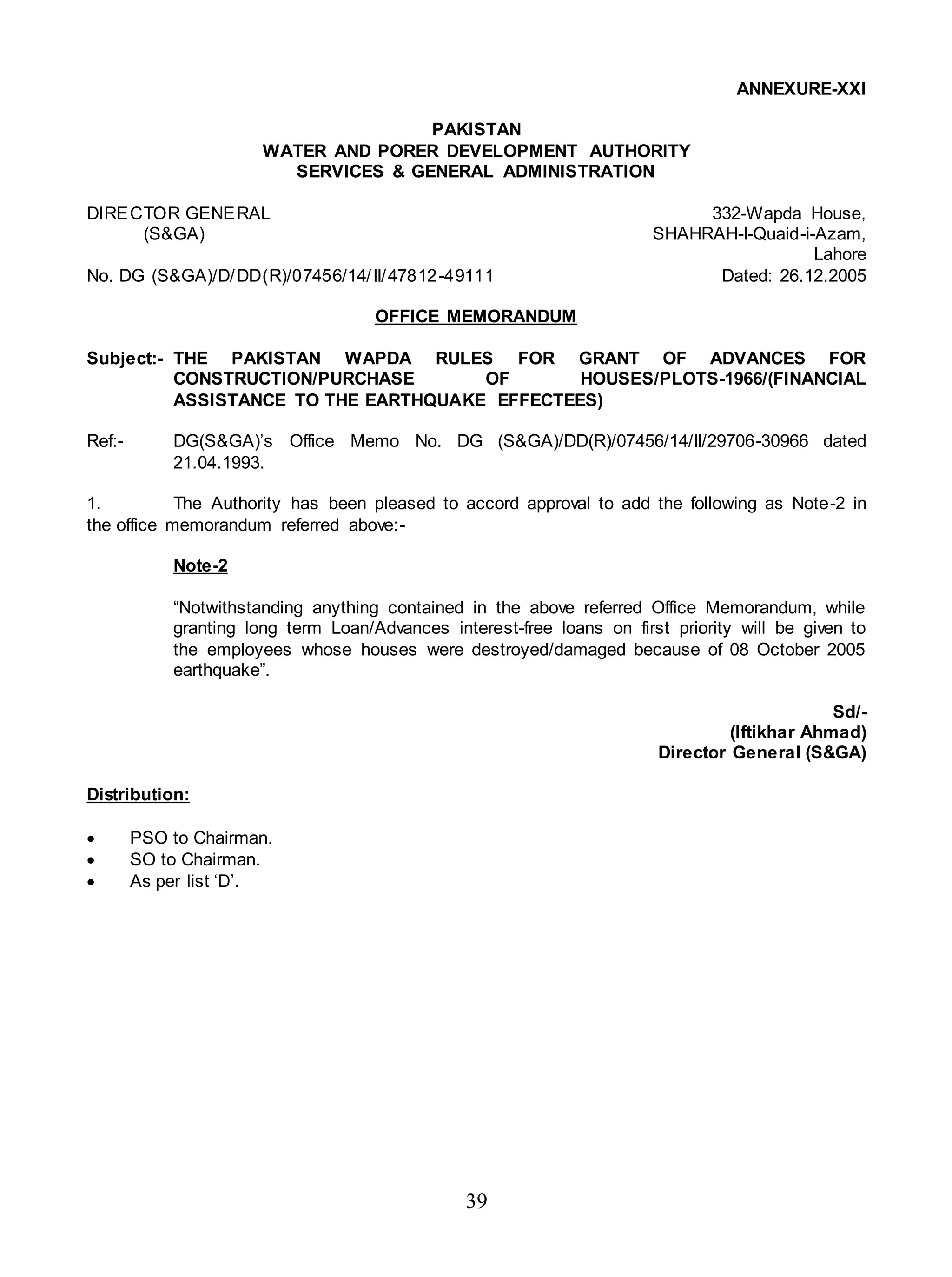 39
ANNEXURE-XXI
PAKISTAN
WATER AND PORER DEVELOPMENT AUTHORITY
SERVICES & GENERAL ADMINISTRATION
DIRECTOR GENERAL 332-Wapda House,
(S&GA) SHAHRAH-I-Quaid-i-Azam,
Lahore
No. DG (S&GA)/D/DD(R)/07456/14/II/47812-49111 Dated: 26.12.2005
OFFICE MEMORANDUM
Subject:- THE PAKISTAN WAPDA RULES FOR GRANT OF ADVANCES FOR
CONSTRUCTION/PURCHASE OF HOUSES/PLOTS-1966/(FINANCIAL
ASSISTANCE TO THE EARTHQUAKE EFFECTEES)
Ref:- DG(S&GA)’s Office Memo No. DG (S&GA)/DD(R)/07456/14/II/29706-30966 dated
21.04.1993.
1. The Authority has been pleased to accord approval to add the following as Note-2 in
the office memorandum referred above:-
Note-2
“Notwithstanding anything contained in the above referred Office Memorandum, while
granting long term Loan/Advances interest-free loans on first priority will be given to
the employees whose houses were destroyed/damaged because of 08 October 2005
earthquake”.
Sd/-
(Iftikhar Ahmad)
Director General (S&GA)
Distribution:
 PSO to Chairman.
 SO to Chairman.
 As per list ‘D’.
 