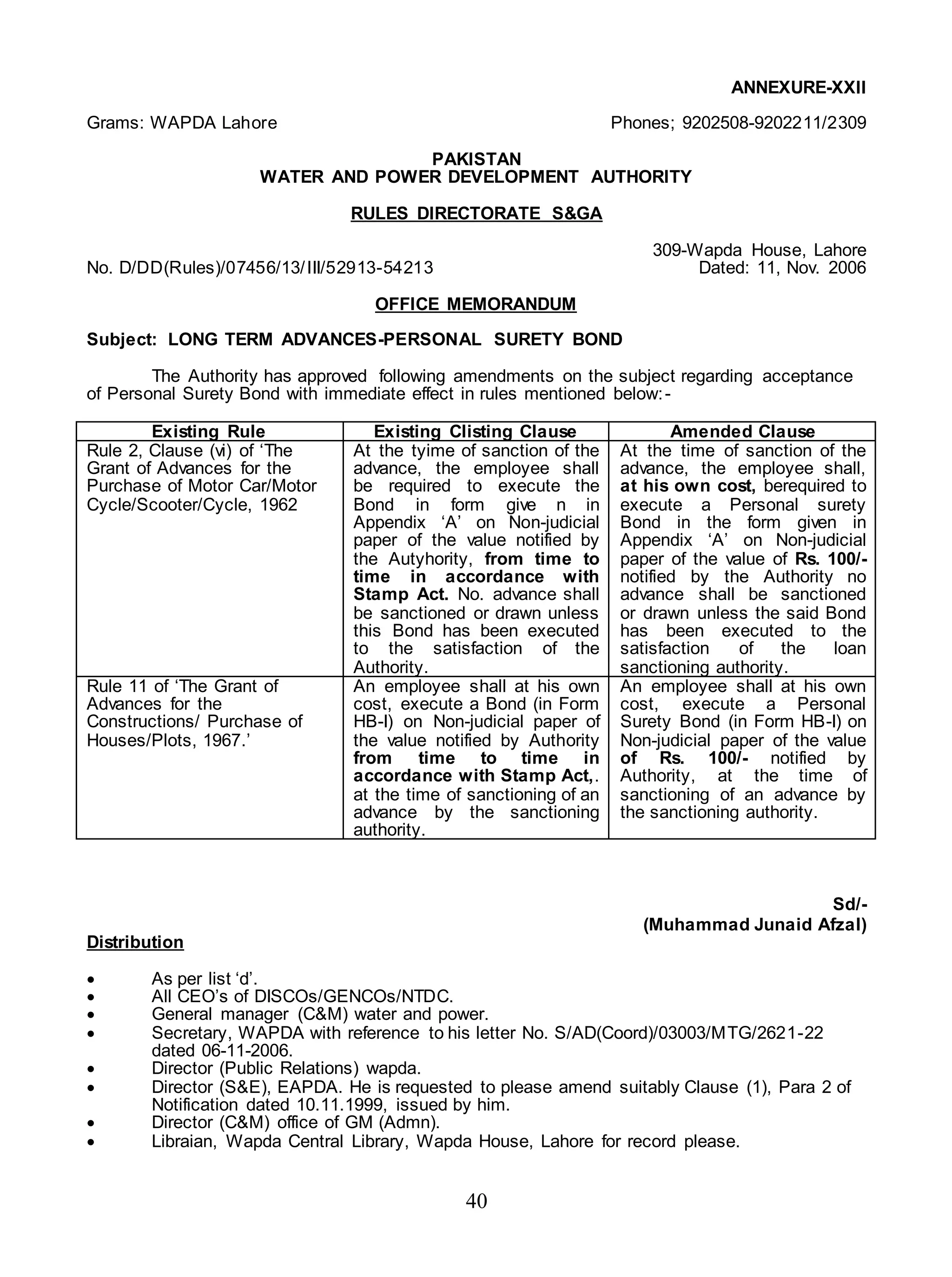 40
ANNEXURE-XXII
Grams: WAPDA Lahore Phones; 9202508-9202211/2309
PAKISTAN
WATER AND POWER DEVELOPMENT AUTHORITY
RULES DIRECTORATE S&GA
309-Wapda House, Lahore
No. D/DD(Rules)/07456/13/III/52913-54213 Dated: 11, Nov. 2006
OFFICE MEMORANDUM
Subject: LONG TERM ADVANCES-PERSONAL SURETY BOND
The Authority has approved following amendments on the subject regarding acceptance
of Personal Surety Bond with immediate effect in rules mentioned below:-
Existing Rule Existing Clisting Clause Amended Clause
Rule 2, Clause (vi) of ‘The
Grant of Advances for the
Purchase of Motor Car/Motor
Cycle/Scooter/Cycle, 1962
At the tyime of sanction of the
advance, the employee shall
be required to execute the
Bond in form give n in
Appendix ‘A’ on Non-judicial
paper of the value notified by
the Autyhority, from time to
time in accordance with
Stamp Act. No. advance shall
be sanctioned or drawn unless
this Bond has been executed
to the satisfaction of the
Authority.
At the time of sanction of the
advance, the employee shall,
at his own cost, berequired to
execute a Personal surety
Bond in the form given in
Appendix ‘A’ on Non-judicial
paper of the value of Rs. 100/-
notified by the Authority no
advance shall be sanctioned
or drawn unless the said Bond
has been executed to the
satisfaction of the loan
sanctioning authority.
Rule 11 of ‘The Grant of
Advances for the
Constructions/ Purchase of
Houses/Plots, 1967.’
An employee shall at his own
cost, execute a Bond (in Form
HB-I) on Non-judicial paper of
the value notified by Authority
from time to time in
accordance with Stamp Act,.
at the time of sanctioning of an
advance by the sanctioning
authority.
An employee shall at his own
cost, execute a Personal
Surety Bond (in Form HB-I) on
Non-judicial paper of the value
of Rs. 100/- notified by
Authority, at the time of
sanctioning of an advance by
the sanctioning authority.
Sd/-
(Muhammad Junaid Afzal)
Distribution
 As per list ‘d’.
 All CEO’s of DISCOs/GENCOs/NTDC.
 General manager (C&M) water and power.
 Secretary, WAPDA with reference to his letter No. S/AD(Coord)/03003/MTG/2621-22
dated 06-11-2006.
 Director (Public Relations) wapda.
 Director (S&E), EAPDA. He is requested to please amend suitably Clause (1), Para 2 of
Notification dated 10.11.1999, issued by him.
 Director (C&M) office of GM (Admn).
 Libraian, Wapda Central Library, Wapda House, Lahore for record please.
 