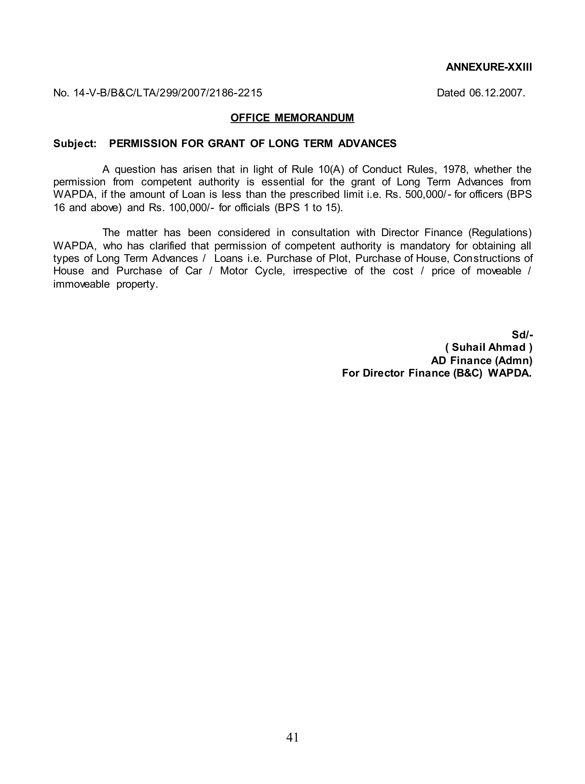 41
ANNEXURE-XXIII
No. 14-V-B/B&C/LTA/299/2007/2186-2215 Dated 06.12.2007.
OFFICE MEMORANDUM
Subject: PERMISSION FOR GRANT OF LONG TERM ADVANCES
A question has arisen that in light of Rule 10(A) of Conduct Rules, 1978, whether the
permission from competent authority is essential for the grant of Long Term Advances from
WAPDA, if the amount of Loan is less than the prescribed limit i.e. Rs. 500,000/- for officers (BPS
16 and above) and Rs. 100,000/- for officials (BPS 1 to 15).
The matter has been considered in consultation with Director Finance (Regulations)
WAPDA, who has clarified that permission of competent authority is mandatory for obtaining all
types of Long Term Advances / Loans i.e. Purchase of Plot, Purchase of House, Constructions of
House and Purchase of Car / Motor Cycle, irrespective of the cost / price of moveable /
immoveable property.
Sd/-
( Suhail Ahmad )
AD Finance (Admn)
For Director Finance (B&C) WAPDA.
 