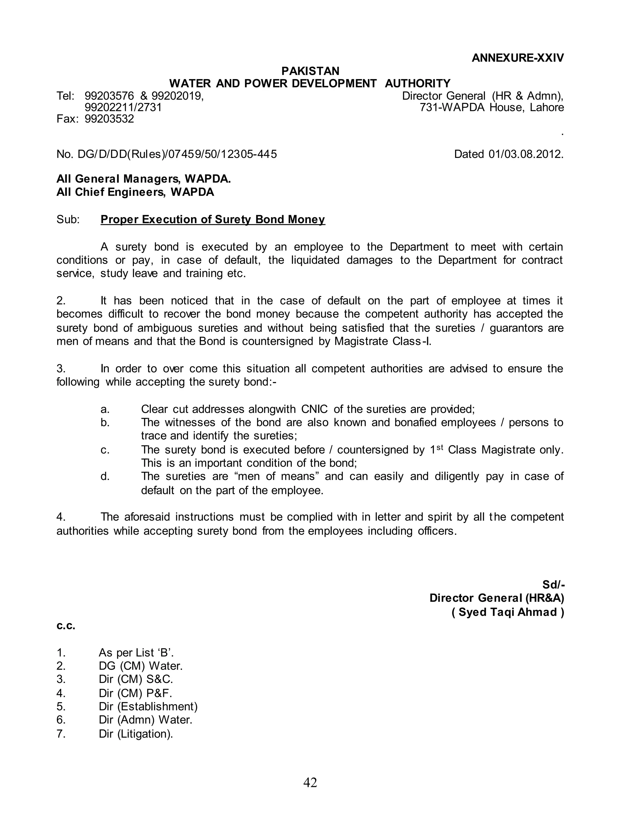 42
ANNEXURE-XXIV
PAKISTAN
WATER AND POWER DEVELOPMENT AUTHORITY
Tel: 99203576 & 99202019, Director General (HR & Admn),
99202211/2731 731-WAPDA House, Lahore
Fax: 99203532
.
No. DG/D/DD(Rules)/07459/50/12305-445 Dated 01/03.08.2012.
All General Managers, WAPDA.
All Chief Engineers, WAPDA
Sub: Proper Execution of Surety Bond Money
A surety bond is executed by an employee to the Department to meet with certain
conditions or pay, in case of default, the liquidated damages to the Department for contract
service, study leave and training etc.
2. It has been noticed that in the case of default on the part of employee at times it
becomes difficult to recover the bond money because the competent authority has accepted the
surety bond of ambiguous sureties and without being satisfied that the sureties / guarantors are
men of means and that the Bond is countersigned by Magistrate Class-I.
3. In order to over come this situation all competent authorities are advised to ensure the
following while accepting the surety bond:-
a. Clear cut addresses alongwith CNIC of the sureties are provided;
b. The witnesses of the bond are also known and bonafied employees / persons to
trace and identify the sureties;
c. The surety bond is executed before / countersigned by 1st Class Magistrate only.
This is an important condition of the bond;
d. The sureties are “men of means” and can easily and diligently pay in case of
default on the part of the employee.
4. The aforesaid instructions must be complied with in letter and spirit by all the competent
authorities while accepting surety bond from the employees including officers.
Sd/-
Director General (HR&A)
( Syed Taqi Ahmad )
c.c.
1. As per List ‘B’.
2. DG (CM) Water.
3. Dir (CM) S&C.
4. Dir (CM) P&F.
5. Dir (Establishment)
6. Dir (Admn) Water.
7. Dir (Litigation).
 