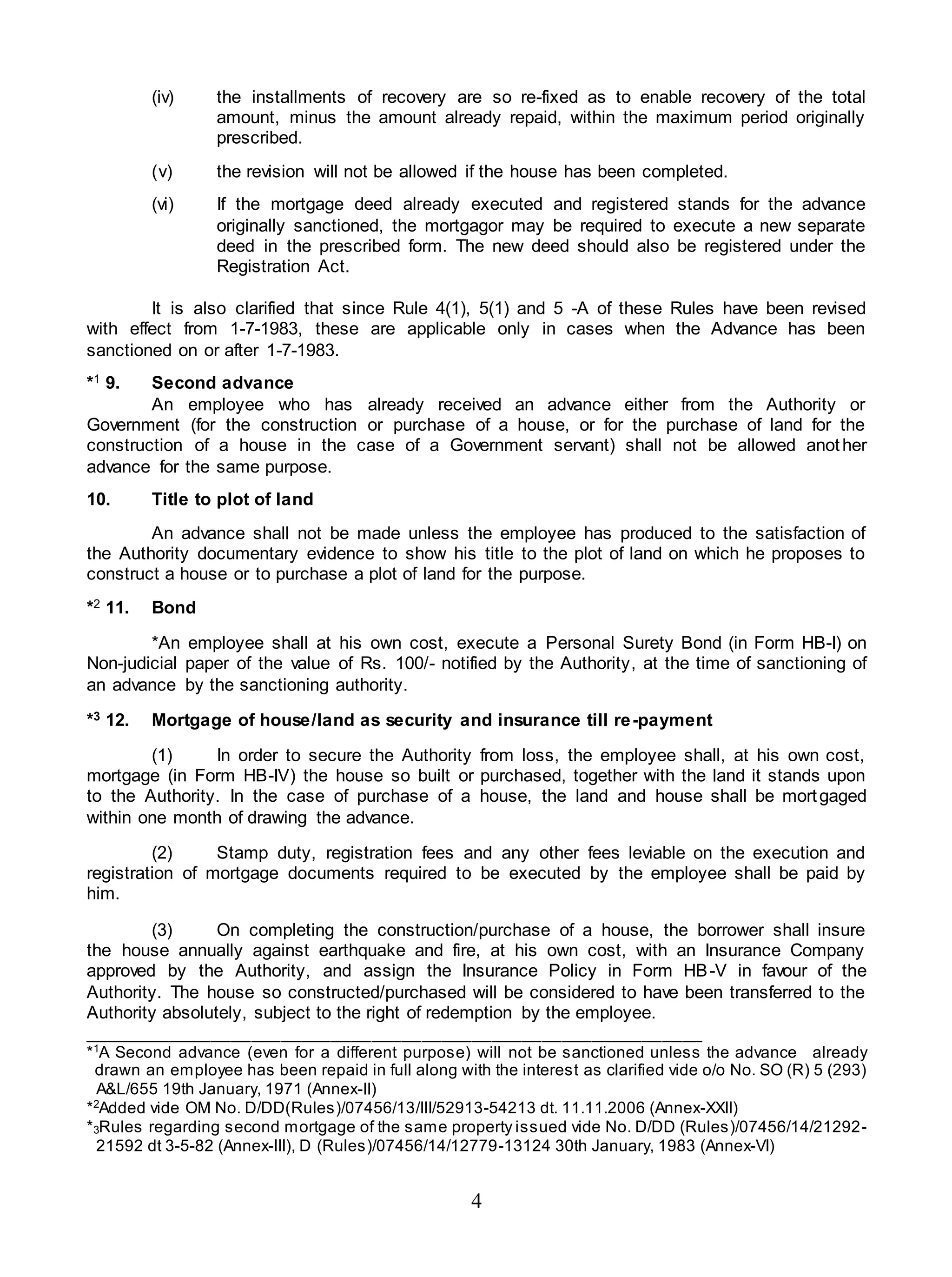 4
(iv) the installments of recovery are so re-fixed as to enable recovery of the total
amount, minus the amount already repaid, within the maximum period originally
prescribed.
(v) the revision will not be allowed if the house has been completed.
(vi) If the mortgage deed already executed and registered stands for the advance
originally sanctioned, the mortgagor may be required to execute a new separate
deed in the prescribed form. The new deed should also be registered under the
Registration Act.
It is also clarified that since Rule 4(1), 5(1) and 5 -A of these Rules have been revised
with effect from 1-7-1983, these are applicable only in cases when the Advance has been
sanctioned on or after 1-7-1983.
*1 9. Second advance
An employee who has already received an advance either from the Authority or
Government (for the construction or purchase of a house, or for the purchase of land for the
construction of a house in the case of a Government servant) shall not be allowed another
advance for the same purpose.
10. Title to plot of land
An advance shall not be made unless the employee has produced to the satisfaction of
the Authority documentary evidence to show his title to the plot of land on which he proposes to
construct a house or to purchase a plot of land for the purpose.
*2 11. Bond
*An employee shall at his own cost, execute a Personal Surety Bond (in Form HB-I) on
Non-judicial paper of the value of Rs. 100/- notified by the Authority, at the time of sanctioning of
an advance by the sanctioning authority.
*3 12. Mortgage of house/land as security and insurance till re-payment
(1) In order to secure the Authority from loss, the employee shall, at his own cost,
mortgage (in Form HB-IV) the house so built or purchased, together with the land it stands upon
to the Authority. In the case of purchase of a house, the land and house shall be mortgaged
within one month of drawing the advance.
(2) Stamp duty, registration fees and any other fees leviable on the execution and
registration of mortgage documents required to be executed by the employee shall be paid by
him.
(3) On completing the construction/purchase of a house, the borrower shall insure
the house annually against earthquake and fire, at his own cost, with an Insurance Company
approved by the Authority, and assign the Insurance Policy in Form HB-V in favour of the
Authority. The house so constructed/purchased will be considered to have been transferred to the
Authority absolutely, subject to the right of redemption by the employee.
______________________________________________________________
*1
A Second advance (even for a different purpose) will not be sanctioned unless the advance already
drawn an employee has been repaid in full along with the interest as clarified vide o/o No. SO (R) 5 (293)
A&L/655 19th January, 1971 (Annex-II)
*2
Added vide OM No. D/DD(Rules)/07456/13/III/52913-54213 dt. 11.11.2006 (Annex-XXII)
*3Rules regarding second mortgage of the same property issued vide No. D/DD (Rules)/07456/14/21292-
21592 dt 3-5-82 (Annex-III), D (Rules)/07456/14/12779-13124 30th January, 1983 (Annex-VI)
 