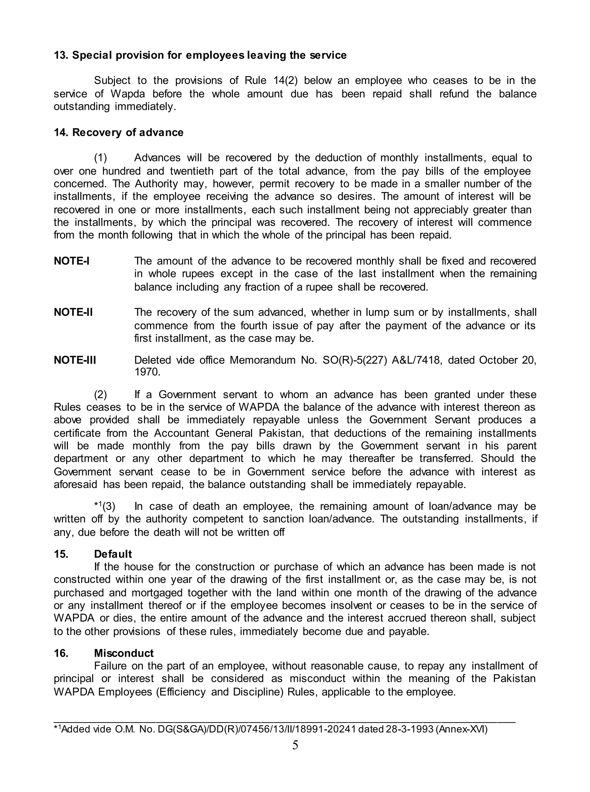 5
13. Special provision for employees leaving the service
Subject to the provisions of Rule 14(2) below an employee who ceases to be in the
service of Wapda before the whole amount due has been repaid shall refund the balance
outstanding immediately.
14. Recovery of advance
(1) Advances will be recovered by the deduction of monthly installments, equal to
over one hundred and twentieth part of the total advance, from the pay bills of the employee
concerned. The Authority may, however, permit recovery to be made in a smaller number of the
installments, if the employee receiving the advance so desires. The amount of interest will be
recovered in one or more installments, each such installment being not appreciably greater than
the installments, by which the principal was recovered. The recovery of interest will commence
from the month following that in which the whole of the principal has been repaid.
NOTE-I The amount of the advance to be recovered monthly shall be fixed and recovered
in whole rupees except in the case of the last installment when the remaining
balance including any fraction of a rupee shall be recovered.
NOTE-II The recovery of the sum advanced, whether in lump sum or by installments, shall
commence from the fourth issue of pay after the payment of the advance or its
first installment, as the case may be.
NOTE-III Deleted vide office Memorandum No. SO(R)-5(227) A&L/7418, dated October 20,
1970.
(2) If a Government servant to whom an advance has been granted under these
Rules ceases to be in the service of WAPDA the balance of the advance with interest thereon as
above provided shall be immediately repayable unless the Government Servant produces a
certificate from the Accountant General Pakistan, that deductions of the remaining installments
will be made monthly from the pay bills drawn by the Government servant in his parent
department or any other department to which he may thereafter be transferred. Should the
Government servant cease to be in Government service before the advance with interest as
aforesaid has been repaid, the balance outstanding shall be immediately repayable.
*1(3) In case of death an employee, the remaining amount of loan/advance may be
written off by the authority competent to sanction loan/advance. The outstanding installments, if
any, due before the death will not be written off
15. Default
If the house for the construction or purchase of which an advance has been made is not
constructed within one year of the drawing of the first installment or, as the case may be, is not
purchased and mortgaged together with the land within one month of the drawing of the advance
or any installment thereof or if the employee becomes insolvent or ceases to be in the service of
WAPDA or dies, the entire amount of the advance and the interest accrued thereon shall, subject
to the other provisions of these rules, immediately become due and payable.
16. Misconduct
Failure on the part of an employee, without reasonable cause, to repay any installment of
principal or interest shall be considered as misconduct within the meaning of the Pakistan
WAPDA Employees (Efficiency and Discipline) Rules, applicable to the employee.
___________________________________________________________________________
*1
Added vide O.M. No. DG(S&GA)/DD(R)/07456/13/II/18991-20241 dated 28-3-1993 (Annex-XVI)
 