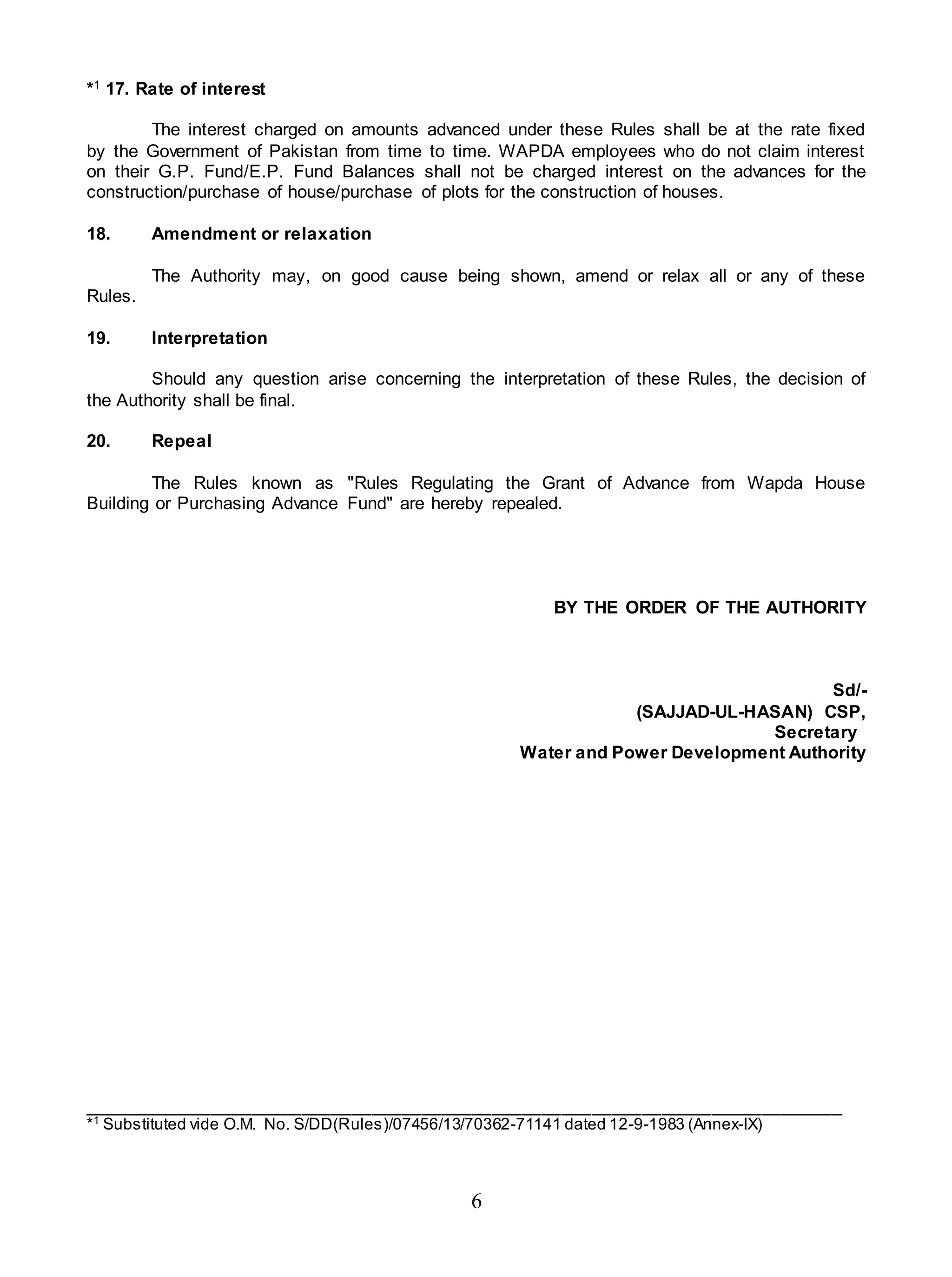 6
*1 17. Rate of interest
The interest charged on amounts advanced under these Rules shall be at the rate fixed
by the Government of Pakistan from time to time. WAPDA employees who do not claim interest
on their G.P. Fund/E.P. Fund Balances shall not be charged interest on the advances for the
construction/purchase of house/purchase of plots for the construction of houses.
18. Amendment or relaxation
The Authority may, on good cause being shown, amend or relax all or any of these
Rules.
19. Interpretation
Should any question arise concerning the interpretation of these Rules, the decision of
the Authority shall be final.
20. Repeal
The Rules known as "Rules Regulating the Grant of Advance from Wapda House
Building or Purchasing Advance Fund" are hereby repealed.
BY THE ORDER OF THE AUTHORITY
Sd/-
(SAJJAD-UL-HASAN) CSP,
Secretary
Water and Power Development Authority
____________________________________________________________________________
*1
Substituted vide O.M. No. S/DD(Rules)/07456/13/70362-71141 dated 12-9-1983 (Annex-IX)
 