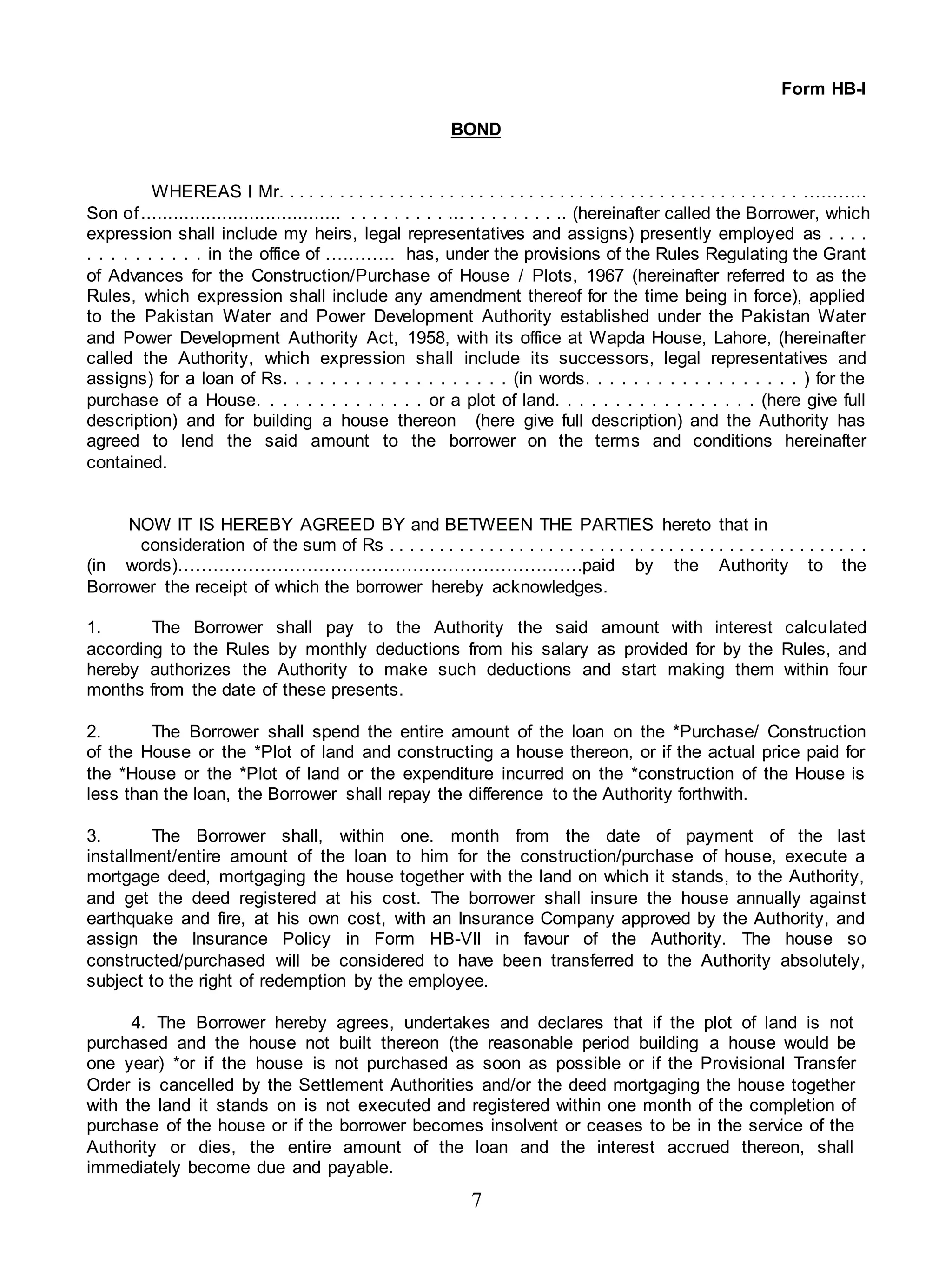 7
Form HB-I
BOND
WHEREAS I Mr. . . . . . . . . . . . . . . . . . . . . . . . . . . . . . . . . . . . . . . . . . . . . . . . . . . . ………..
Son of..................................... . . . . . . . . . ... . . . . . . . . .. (hereinafter called the Borrower, which
expression shall include my heirs, legal representatives and assigns) presently employed as . . . .
. . . . . . . . . . in the office of ………… has, under the provisions of the Rules Regulating the Grant
of Advances for the Construction/Purchase of House / Plots, 1967 (hereinafter referred to as the
Rules, which expression shall include any amendment thereof for the time being in force), applied
to the Pakistan Water and Power Development Authority established under the Pakistan Water
and Power Development Authority Act, 1958, with its office at Wapda House, Lahore, (hereinafter
called the Authority, which expression shall include its successors, legal representatives and
assigns) for a loan of Rs. . . . . . . . . . . . . . . . . . . (in words. . . . . . . . . . . . . . . . . . ) for the
purchase of a House. . . . . . . . . . . . . . or a plot of land. . . . . . . . . . . . . . . . . (here give full
description) and for building a house thereon (here give full description) and the Authority has
agreed to lend the said amount to the borrower on the terms and conditions hereinafter
contained.
NOW IT IS HEREBY AGREED BY and BETWEEN THE PARTIES hereto that in
consideration of the sum of Rs . . . . . . . . . . . . . . . . . . . . . . . . . . . . . . . . . . . . . . . . . . . . . . . .
(in words)……………………………………………………………paid by the Authority to the
Borrower the receipt of which the borrower hereby acknowledges.
1. The Borrower shall pay to the Authority the said amount with interest calculated
according to the Rules by monthly deductions from his salary as provided for by the Rules, and
hereby authorizes the Authority to make such deductions and start making them within four
months from the date of these presents.
2. The Borrower shall spend the entire amount of the loan on the *Purchase/ Construction
of the House or the *Plot of land and constructing a house thereon, or if the actual price paid for
the *House or the *Plot of land or the expenditure incurred on the *construction of the House is
less than the loan, the Borrower shall repay the difference to the Authority forthwith.
3. The Borrower shall, within one. month from the date of payment of the last
installment/entire amount of the loan to him for the construction/purchase of house, execute a
mortgage deed, mortgaging the house together with the land on which it stands, to the Authority,
and get the deed registered at his cost. The borrower shall insure the house annually against
earthquake and fire, at his own cost, with an Insurance Company approved by the Authority, and
assign the Insurance Policy in Form HB-VII in favour of the Authority. The house so
constructed/purchased will be considered to have been transferred to the Authority absolutely,
subject to the right of redemption by the employee.
4. The Borrower hereby agrees, undertakes and declares that if the plot of land is not
purchased and the house not built thereon (the reasonable period building a house would be
one year) *or if the house is not purchased as soon as possible or if the Provisional Transfer
Order is cancelled by the Settlement Authorities and/or the deed mortgaging the house together
with the land it stands on is not executed and registered within one month of the completion of
purchase of the house or if the borrower becomes insolvent or ceases to be in the service of the
Authority or dies, the entire amount of the loan and the interest accrued thereon, shall
immediately become due and payable.
 