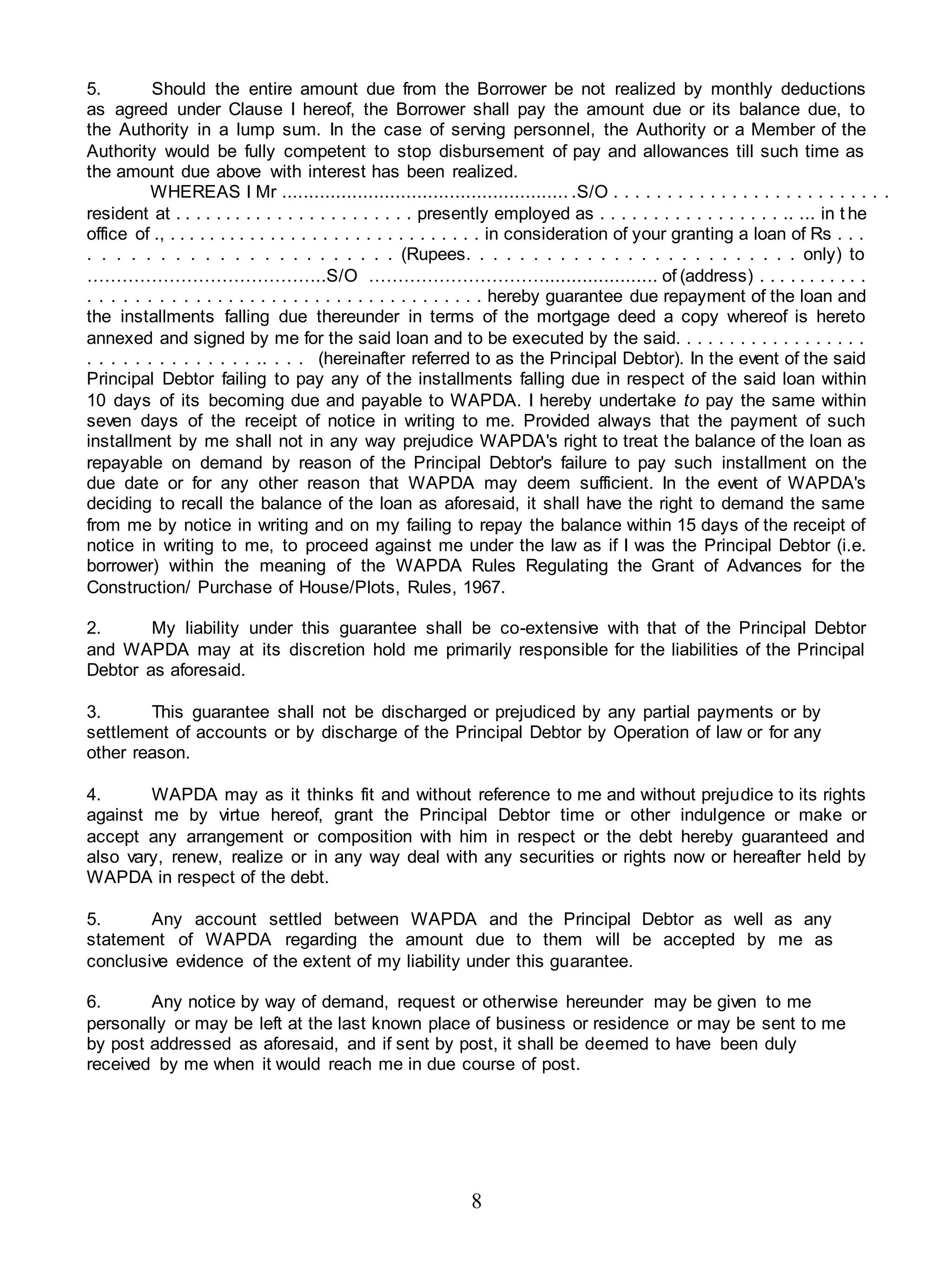 8
5. Should the entire amount due from the Borrower be not realized by monthly deductions
as agreed under Clause I hereof, the Borrower shall pay the amount due or its balance due, to
the Authority in a lump sum. In the case of serving personnel, the Authority or a Member of the
Authority would be fully competent to stop disbursement of pay and allowances till such time as
the amount due above with interest has been realized.
WHEREAS I Mr ..................................................... .S/O . . . . . . . . . . . . . . . . . . . . . . . . . .
resident at . . . . . . . . . . . . . . . . . . . . . . . presently employed as . . . . . . . . . . . . . . . . . .. ... in t he
office of ., . . . . . . . . . . . . . . . . . . . . . . . . . . . . . . in consideration of your granting a loan of Rs . . .
. . . . . . . . . . . . . . . . . . . . . . (Rupees. . . . . . . . . . . . . . . . . . . . . . . . . only) to
…………………………………..S/O …………………………..................... of (address) . . . . . . . . . . .
. . . . . . . . . . . . . . . . . . . . . . . . . . . . . . . . . . . . hereby guarantee due repayment of the loan and
the installments falling due thereunder in terms of the mortgage deed a copy whereof is hereto
annexed and signed by me for the said loan and to be executed by the said. . . . . . . . . . . . . . . . . .
. . . . . . . . . . . . . . .. . . . (hereinafter referred to as the Principal Debtor). In the event of the said
Principal Debtor failing to pay any of the installments falling due in respect of the said loan within
10 days of its becoming due and payable to WAPDA. I hereby undertake to pay the same within
seven days of the receipt of notice in writing to me. Provided always that the payment of such
installment by me shall not in any way prejudice WAPDA's right to treat the balance of the loan as
repayable on demand by reason of the Principal Debtor's failure to pay such installment on the
due date or for any other reason that WAPDA may deem sufficient. In the event of WAPDA's
deciding to recall the balance of the loan as aforesaid, it shall have the right to demand the same
from me by notice in writing and on my failing to repay the balance within 15 days of the receipt of
notice in writing to me, to proceed against me under the law as if I was the Principal Debtor (i.e.
borrower) within the meaning of the WAPDA Rules Regulating the Grant of Advances for the
Construction/ Purchase of House/Plots, Rules, 1967.
2. My liability under this guarantee shall be co-extensive with that of the Principal Debtor
and WAPDA may at its discretion hold me primarily responsible for the liabilities of the Principal
Debtor as aforesaid.
3. This guarantee shall not be discharged or prejudiced by any partial payments or by
settlement of accounts or by discharge of the Principal Debtor by Operation of law or for any
other reason.
4. WAPDA may as it thinks fit and without reference to me and without prejudice to its rights
against me by virtue hereof, grant the Principal Debtor time or other indulgence or make or
accept any arrangement or composition with him in respect or the debt hereby guaranteed and
also vary, renew, realize or in any way deal with any securities or rights now or hereafter held by
WAPDA in respect of the debt.
5. Any account settled between WAPDA and the Principal Debtor as well as any
statement of WAPDA regarding the amount due to them will be accepted by me as
conclusive evidence of the extent of my liability under this guarantee.
6. Any notice by way of demand, request or otherwise hereunder may be given to me
personally or may be left at the last known place of business or residence or may be sent to me
by post addressed as aforesaid, and if sent by post, it shall be deemed to have been duly
received by me when it would reach me in due course of post.
 