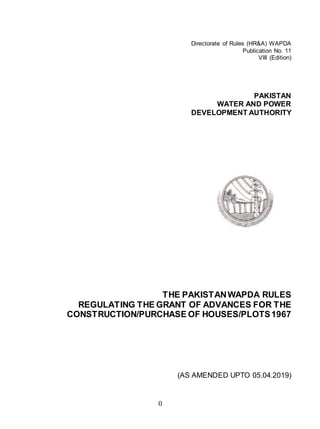 0
Directorate of Rules (HR&A) WAPDA
Publication No. 11
VIII (Edition)
PAKISTAN
WATER AND POWER
DEVELOPMENT AUTHORITY
THE PAKISTANWAPDA RULES
REGULATING THE GRANT OF ADVANCES FOR THE
CONSTRUCTION/PURCHASE OF HOUSES/PLOTS1967
(AS AMENDED UPTO 05.04.2019)
 