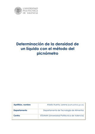 Determinación de la densidad de
un líquido con el método del
picnómetro
Apellidos, nombre Atarés Huerta, Lorena (loathue@tal.upv.es)
Departamento Departamento de Tecnología de Alimentos
Centro ETSIAMN (Universidad Politécnica de Valencia)
 