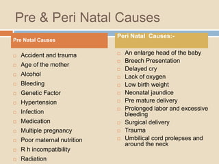 Pre & Peri Natal Causes
1.
 Accident and trauma
 Age of the mother
 Alcohol
 Bleeding
 Genetic Factor
 Hypertension
 Infection
 Medication
 Multiple pregnancy
 Poor maternal nutrition
 R h incompatibility
 Radiation
 An enlarge head of the baby
 Breech Presentation
 Delayed cry
 Lack of oxygen
 Low birth weight
 Neonatal jaundice
 Pre mature delivery
 Prolonged labor and excessive
bleeding
 Surgical delivery
 Trauma
 Umbilical cord prolepses and
around the neck
Pre Natal Causes
Peri Natal Causes:-
 