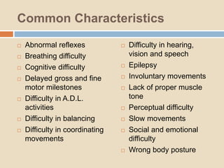 Common Characteristics
 Abnormal reflexes
 Breathing difficulty
 Cognitive difficulty
 Delayed gross and fine
motor milestones
 Difficulty in A.D.L.
activities
 Difficulty in balancing
 Difficulty in coordinating
movements
 Difficulty in hearing,
vision and speech
 Epilepsy
 Involuntary movements
 Lack of proper muscle
tone
 Perceptual difficulty
 Slow movements
 Social and emotional
difficulty
 Wrong body posture
 