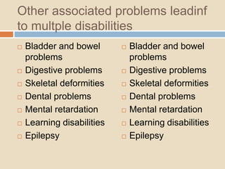 Other associated problems leadinf
to multple disabilities
 Bladder and bowel
problems
 Digestive problems
 Skeletal deformities
 Dental problems
 Mental retardation
 Learning disabilities
 Epilepsy
 Bladder and bowel
problems
 Digestive problems
 Skeletal deformities
 Dental problems
 Mental retardation
 Learning disabilities
 Epilepsy
 