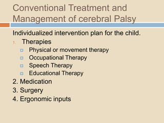 Conventional Treatment and
Management of cerebral Palsy
Individualized intervention plan for the child.
1. Therapies
 Physical or movement therapy
 Occupational Therapy
 Speech Therapy
 Educational Therapy
2. Medication
3. Surgery
4. Ergonomic inputs
 
