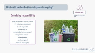 What could local authorities do to promote recycling?
SPEAKING PART 4


5 min conversation
ought to / need to / have to / should


It's within their responsibility


be held responsible


It's their task to


acknowledge the importance of..


recognize the value of ...


raise awareness


speak out against


stand for (one's rights)
Describing responsibility
 