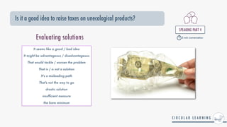 Is it a good idea to raise taxes on unecological products?
SPEAKING PART 4


5 min conversation
Evaluating solutions
It seems like a good / bad idea


It might be advantageous / disadvantageous


That would tackle / worsen the problem


That is / is not a solution


It's a misleading path


That's not the way to go


drastic solution


insuf
fi
cient measure


the bare minimum
 