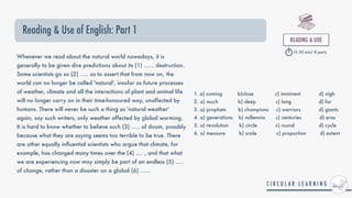 Reading & Use of English: Part 1
READING & UOE


1h 30 min/ 8 parts
Whenever we read about the natural world nowadays, it is
generally to be given dire predictions about its (1) ...... destruction.
Some scientists go so (2) ..... as to assert that from now on, the
world can no longer be called 'natural', insofar as future processes
of weather, climate and all the interactions of plant and animal life
will no longer carry on in their time-honoured way, unaffected by
humans. There will never be such a thing as 'natural weather'
again, say such writers, only weather affected by global warming.
It is hard to know whether to believe such (3) ..... of doom, possibly
because what they are saying seems too terrible to be true. There
are other equally in
fl
uential scientists who argue that climate, for
example, has changed many times over the (4) .... , and that what
we are experiencing now may simply be part of an endless (5) .....
of change, rather than a disaster on a global (6) ......
1. a) coming b)close c) imminent d) nigh


2. a) much b) deep c) long d) far


3. a) prophets b) champions c) warriors d) giants


4. a) generations b) millennia c) centuries d) eras


5. a) revolution b) circle c) round d) cycle


6. a) measure b) scale c) proportion d) extent
 