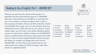Reading & Use of English: Part 1 - ANSWER KEY
READING & UOE


1h 30 min/ 8 parts
Whenever we read about the natural world nowadays, it is
generally to be given dire predictions about its (1) IMMINENT
destruction. Some scientists go so (2) DEEP as to assert that from
now on, the world can no longer be called 'natural', insofar as
future processes of weather, climate and all the interactions of plant
and animal life will no longer carry on in their time-honoured way,
unaffected by humans. There will never be such a thing as 'natural
weather' again, say such writers, only weather affected by global
warming. It is hard to know whether to believe such (3) PROPHETS
of doom, possibly because what they are saying seems too terrible
to be true. There are other equally in
fl
uential scientists who argue
that climate, for example, has changed many times over the
(4)CENTURIES , and that what we are experiencing now may
simply be part of an endless (5) CYCLE of change, rather than a
disaster on a global (6) SCALE
1. a) coming b)close c) imminent d) nigh


2. a) much b) deep c) long d) far


3. a) prophets b) champions c) warriors d) giants


4. a) generations b) millennia c) centuries d) eras


5. a) revolution b) circle c) round d) cycle


6. a) measure b) scale c) proportion d) extent
 